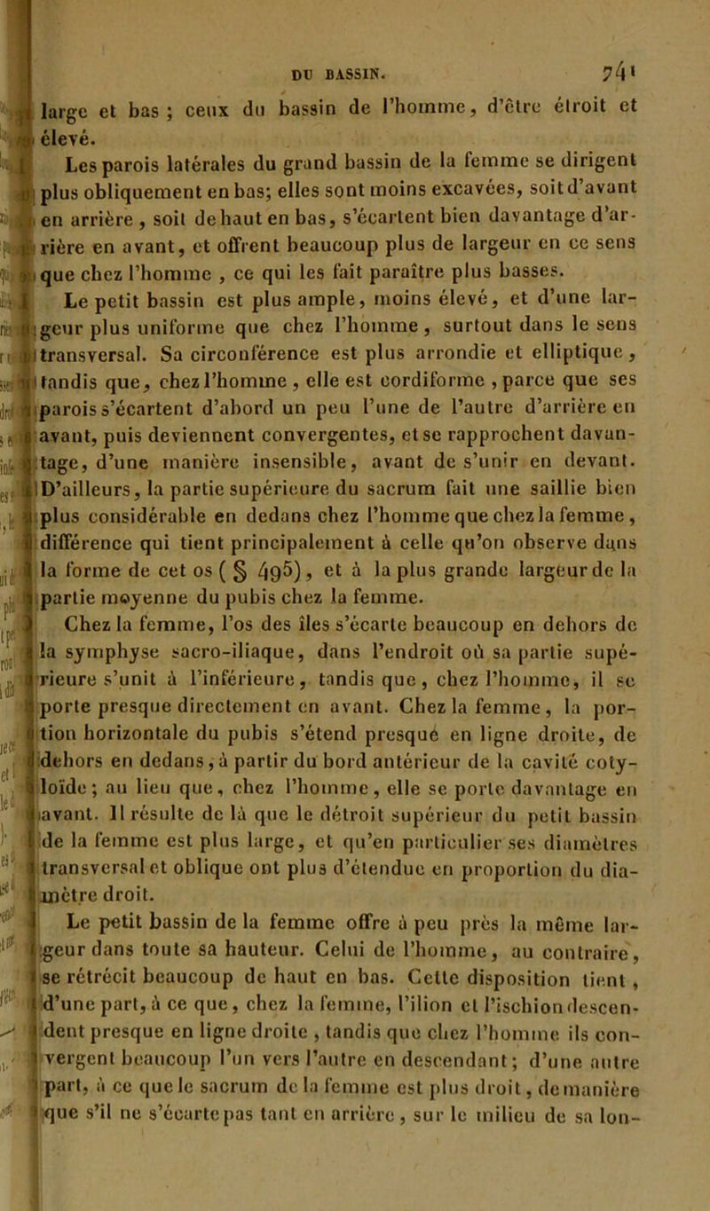 large et bas; ceux du bassin de l'homme, d’être étroit et élevé. Les parois latérales du grand bassin de la femme se dirigent plus obliquement en bas; elles sont moins excavées, soit d’avant en arrière, soit dehautenbas, s'écartent bien davantage d’ar- rière en avant, et offrent beaucoup plus de largeur en ce sens que chez l’homme , ce qui les fait paraître plus basses. Le petit bassin est plus ample, moins élevé, et d’une lar- geur plus uniforme que chez l’homme , surtout dans le sens transversal. Sa circonférence est plus arrondie et elliptique, tandis que, chez l’homme , elle est cordiforme , parce que ses parois s’écartent d’abord un peu l’une de l’autre d’arrière en avant, puis deviennent convergentes, et se rapprochent davan- tage, d’une manière insensible, avant de s’unir en devant. D’ailleurs, la partie supérieure du sacrum fait une saillie bien plus considérable en dedans chez l’homme que chez la femme , différence qui tient principalement à celle qu’on observe dans la forme de cet os ( § /jg5), et à la plus grande largeur de la partie moyenne du pubis chez la femme. Chez la femme, l’os des îles s’écarte beaucoup en dehors de la symphyse sacro-iliaque, dans l’endroit où sa partie supé- rieure s’unit à l’inférieure, tondis que, chez l’homme, il se porte presque directement en avant. Chez la femme, la por- tion horizontale du pubis s’étend presque en ligne droite, de dehors en dedans, à partir du bord antérieur de la cavité coty- loïde ; au lieu que, chez l’homme, elle se porte davantage en lavant. 11 résulte de là que le détroit supérieur du petit bassin de la femme est plus large, et qu’en particulier ses diamètres transversal et oblique ont plus d’étendue en proportion du dia- mètre droit. Le petit bassin de la femme offre à peu près la même lar- geur dans toute sa hauteur. Celui de l’homme, au contraire, se rétrécit beaucoup de haut en bas. Celle disposition tient, d’une part, à ce que, chez la femme, l’ilion et l’ischion descen- dent presque en ligne droite , tandis que chez l’homme ils con- vergent beaucoup l’un vers l’autre en descendant; d’une autre part, à ce que le sacrum de la femme est plus droit, de manière ;que s’il ne s’écarte pas tant en arrière , sur le milieu de sa lon- io1 es?Vi ■ii tp« roui 4