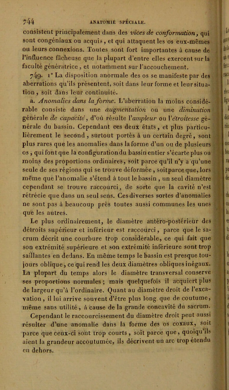 consistent principalement dans des vices de conformation, qui sont congéniaux ou acquis, et qui attaquent les os eux-mêmes ou leurs connexions. Toutes sont fort importantes à cause de l’influence fâcheuse que la plupart d’entre elles exercent sur la faculté génératrice, et notamment sur l’accouchement. 749- i° La disposition anormale des os se manifeste par des aberrations qu’ils présentent, soit dans leur forme et leursitua- tion, soit dans leur continuité. a. Anomalies dans la forme. L’aberration la moins considé- rable consiste dans une augmentation ou une diminution générale de capacité, d’où résulte Yampleur ou Y étroitesse gé- nérale du bassin. Cependant ces deux états, et plus particu- lièrement le second, surtout portés à un certain degré, sont plus rares que les anomalies dans la forme d’un ou de plusieurs os, qui font que la configuration du bassin entier s’écarte plus ou moins des proportions ordinaires, soit parce qu’il n’y a qu’une seule de ses régions qui se trouve déformée, soitparce que, lors même que l’anomalie s’étend à tout le bassin , un seul diamètre cependant se trouve raccourci, de sorte que la cavité n’est rétrécie que dans un seul sens. Ces diverses sortes d’anomalies ne sont pas à beaucoup près toutes aussi communes les unes que les autres. Le plus ordinairement, le diamètre antéro-postérieur des détroits supérieur et inférieur est raccourci, parce que le sa- crum décrit une courbure trop considérable, ce qui fait que son extrémité supérieure et son extrémité inférieure sont trop saillantes en dedans. En même temps le bassin est presque tou- jours oblique, ce qui rend les deux diamètres obliques inégaux. La plupart du temps alors le diamètre transversal conserve ses proportions normales ; mais quelquefois il acquiert plus de largeur qu’à l’ordinaire. Quant au diamètre droit de l’exca- vation , il lui arrive souvent d’être plus long que de coutume, même sans utilité, à cause de la grande concavité du sacrum. Cependant le raccourcissement du diamètre droit peut aussi résulter d’une anomalie dans la forme des os coxaux, soit parce que ceux-ci sont trop courts, soit parce que, quoiqu ils aient la grandeur accoutumée, ils décrivent un arc trop étendu eu dehors.