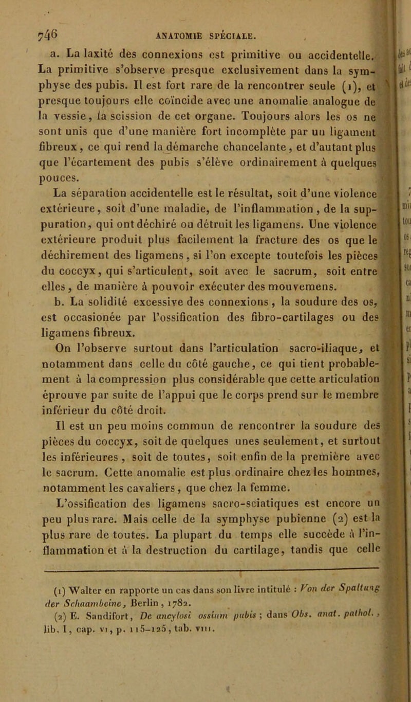 a. La laxité des connexions est primitive ou accidentelle. La primitive s’observe presque exclusivement dans la sym- physe des pubis. Il est fort rare de la rencontrer seule (i), et presque toujours elle coïncide avec une anomalie analogue de la vessie, ta scission de cet organe. Toujours alors les os ne sont unis que d’une manière fort incomplète par un ligament fibreux, ce qui rend la démarche chancelante, et d’autant plus que l’écartement des pubis s’élève ordinairement quelques pouces. La séparation accidentelle est le résultat, soit d’une violence extérieure, soi! d’une maladie, de l’inflammation, de la sup- puration, qui ont déchiré ou détruit les ligamens. Une violence extérieure produit plus facilement la fracture des os que le déchirement des ligamens, si l’on excepte toutefois les pièces du coccyx, qui s’articulent, soit avec le sacrum, soit entre elles, de manière à pouvoir exécuter des mouvemens. b. La solidité excessive des connexions , la soudure des os, est occasionée par l’ossification des fibro-cartilages ou des ligamens fibreux. On l’observe surtout dans l’articulation sacro-iliaque, et notamment dans celle du côté gauche, ce qui tient probable- ment à la compression plus considérable que cette articulation éprouve par suite de l’appui que le corps prend sur le membre inférieur du côté droit. Il est un peu moins commun de rencontrer la soudure des pièces du coccyx, soit de quelques unes seulement, et surtout les inférieures, soit de toutes, soit enfin de la première avec le sacrum. Cette anomalie est plus ordinaire chez les hommes, notamment les cavaliers, que chez la femme. L’ossification des ligamens sacro-sciatiques est encore un peu plus rare. Mais celle de la symphyse pubienne (2) est la plus rare de toutes. La plupart du temps elle succède à l’in- flammation et à la destruction du cartilage, tandis que celle (1) Walter en rapporte un cas dans son livre intitulé : Vyon der Spaltuog der Schaambcine, Berlin, 1782. (2) E. Sandifort, De aneylosi ossinm pubis ; dans Obs. anat. pathol., lib. 1, cap. vi, p. 1 15-125 , tab. vin.