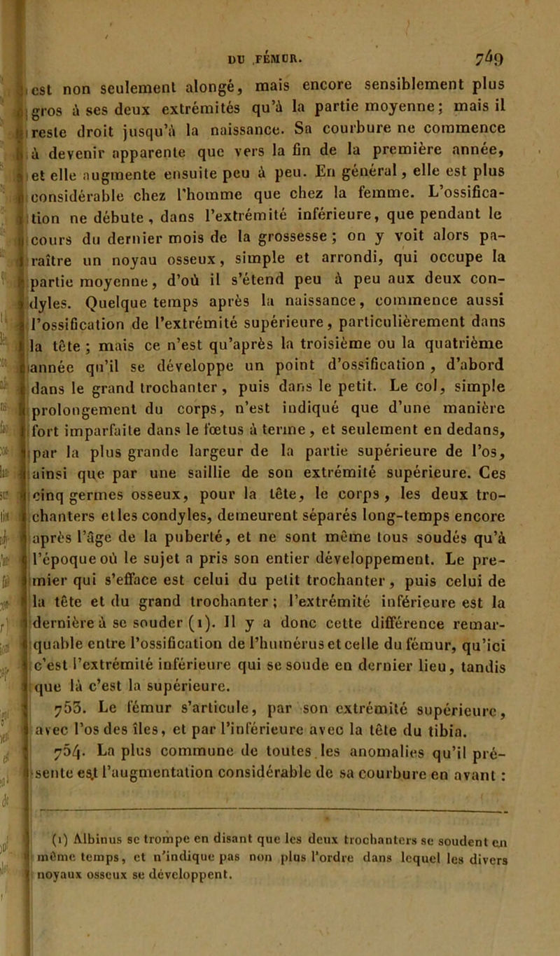 est non seulement alongé, mais encore sensiblement plus gros à ses deux extrémités qu’à la partie moyenne ; mais il reste droit jusqu’à la naissance. Sa courbure ne commence à devenir apparente que vers la fin de la première année, et elle augmente ensuite peu à peu. Eri général, elle est plus considérable chez l’homme que chez la femme. L ossifica- tion ne débute , dans l’extrémité inférieure, que pendant le cours du dernier mois de la grossesse; on y voit alors pa- raître un noyau osseux, simple et arrondi, qui occupe la partie moyenne, d’où il s’étend peu à peu aux deux con- dyles. Quelque temps après la naissance, commence aussi l’ossification de l’extrémité supérieure, particulièrement dans la tête ; mais ce n’est qu’après la troisième ou la quatrième iannée qu’il se développe un point d’ossification , d’abord dans le grand trochanter, puis dans le petit. Le col, simple prolongement du corps, n’est indiqué que d’une manière ' fort imparfaite dans le fœtus à terme , et seulement en dedans, par la plus grande largeur de la partie supérieure de l’os, lit ainsi que par une saillie de son extrémité supérieure. Ces cinq germes osseux, pour la tête, le corps, les deux tro- chanters elles condyles, demeurent séparés long-temps encore après l’âge de la puberté, et ne sont même tous soudés qu’à l’époque où le sujet a pris son entier développement. Le pre- mier qui s’efface est celui du petit trochanter, puis celui de la tête et du grand trochanter; l’extrémité inférieure est la dernière à se souder (1). Il y a donc cette différence remar- quable entre l’ossification de l’humérus et celle du fémur, qu’ici c’est l’extrémité inférieure qui se soude en dernier lieu, tandis que là c’est la supérieure. 753. Le fémur s’articule, par son extrémité supérieure, avec l’os des îles, et par l’inférieure avec la tête du tibia. 754. La plus commune de toutes les anomalies q u’il pré- sente es.t l’augmentation considérable de sa courbure en avant : sCf 1(1 à t’jj [è f. * (1) Albinus sc trompe en disant que les deux trochanters se soudent cji I môme temps, et n’indique pas non plus l'ordre dans lequel les divers | noyaux osseux se développent. 1