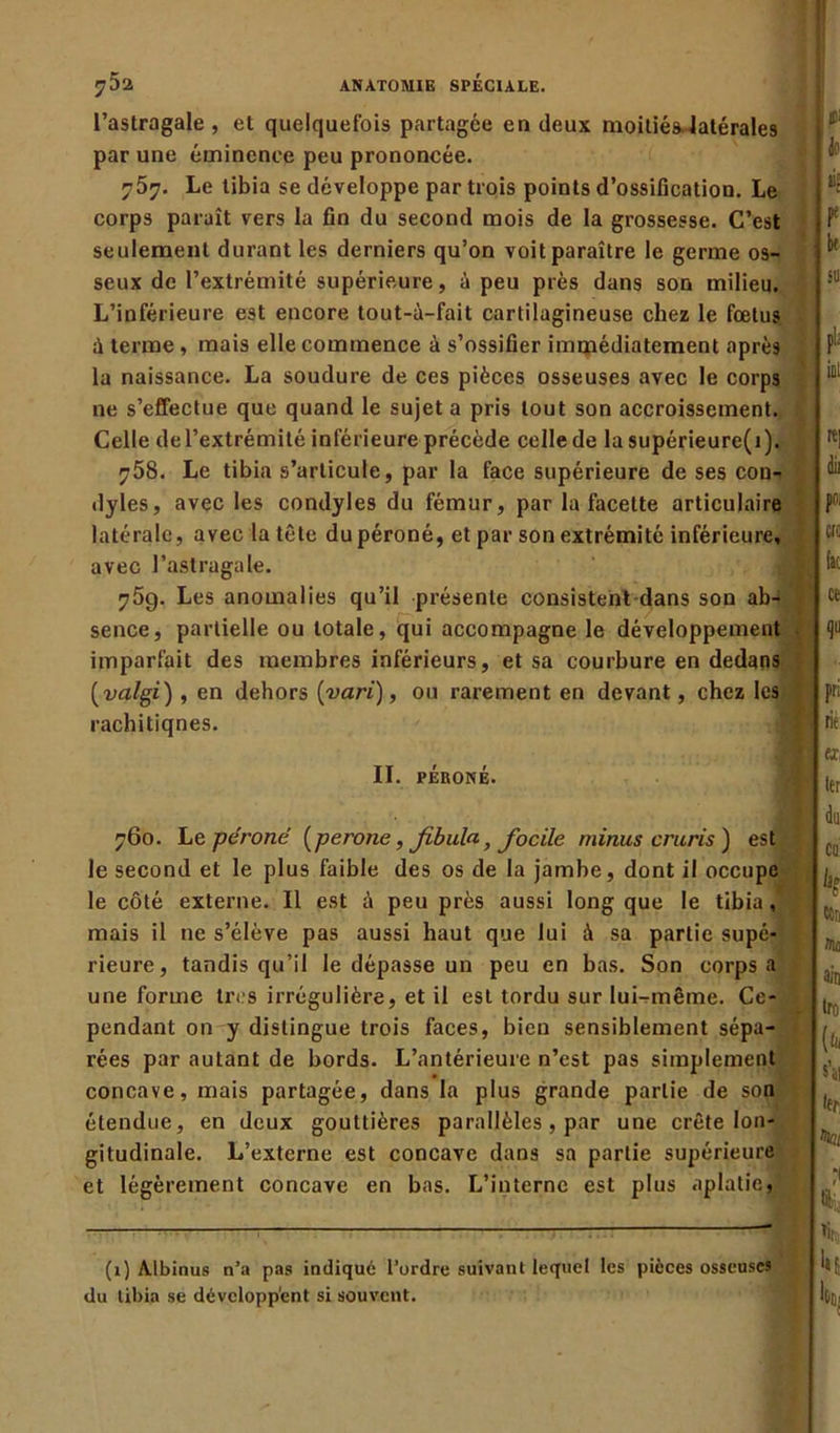 l’astragale, et quelquefois partagée en deux moitiés latérales par une éminence peu prononcée. 757. Le tibia se développe par trois points d’ossification. Le corps paraît vers la fin du second mois de la grossesse. C’est seulement durant les derniers qu’on voit paraître le germe os- seux de l’extrémité supérieure, à peu près dans son milieu. L’inférieure est encore tout-à-fait cartilagineuse chez le fœtus à terme, mais elle commence à s’ossifier immédiatement après la naissance. La soudure de ces pièces osseuses avec le corps ne s’effectue que quand le sujet a pris tout son accroissement. Celle de l’extrémité inférieure précède celle de lasupérieure(i). 758. Le tibia s’articule, par la face supérieure de ses con- dyles, avec les condyles du fémur, par la facette articulaire latérale, avec la tête du péroné, et par son extrémité inférieure, avec l’astragale. 759. Les anomalies qu’il présente consistent dans son ab-* sence, partielle ou totale, qui accompagne le développement imparfait des membres inférieurs, et sa courbure en dedans (valgi) , en dehors {vari), ou rarement en devant, chez les rachitiqnes. II. PÉRONÉ. 760. Le péroné (péroné, Jibulaf facile minus cruris) est le second et le plus faible des os de la jambe, dont il occupe le côté externe. Il est à peu près aussi long que le tibia, mais il ne s’élève pas aussi haut que lui à sa partie supé- rieure, tandis qu’il le dépasse un peu en bas. Son corps a une forme très irrégulière, et il est tordu sur lui-même. Ce- pendant on y distingue trois faces, bien sensiblement sépa- rées par autant de bords. L’antérieure n’est pas simplement concave, mais partagée, dans la plus grande partie de son étendue, en deux gouttières parallèles, par une crête lon- gitudinale. L’externe est concave dans sa partie supérieure et légèrement concave en bas. L’interne est plus aplatie, ? (1) Albinus n’a pas indiqué l’ordre suivant lequel les pièces osseuses du tibia se développent si souvent. 1 !£■ I Je k [ I !“ pli inl «| dit pm CIG fit ce qü pri rie «, 1er de CU: k ccn ain Iro (fc s’il 1er ’kt