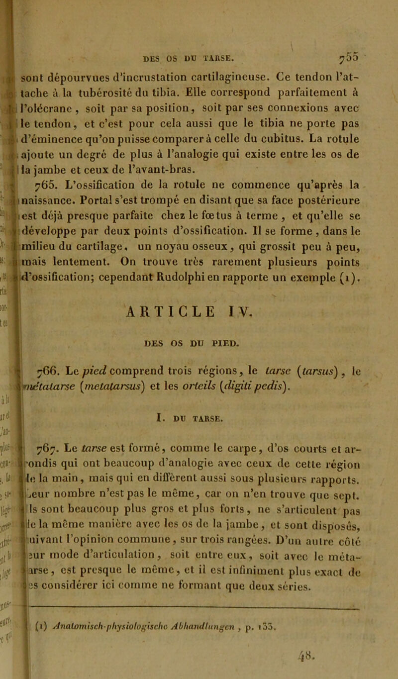 sont dépourvues d’incrustation cartilagineuse. Ce tendon l’at- tache à la tubérosité du tibia. Elle correspond parfaitement à l’olécrane , soit par sa position, soit par ses connexions avec le tendon, et c’est pour cela aussi que le tibia ne porte pas d’éminence qu’on puisse comparer ù celle du cubitus. La rotule ajoute un degré de plus à l’analogie qui existe entre les os de i la jambe et ceux de l’avant-bras. 765. L’ossification de la rotule ne commence qu’après la 1 naissance. Portai s’est trompé en disant que sa face postérieure iest déjà presque parfaite chez le fœtus à terme , et qu’elle se développe par deux points d’ossification. 11 se forme , dans le milieu du cartilage, un noyau osseux, qui grossit peu à peu, 1 mais lentement. On trouve très rarement plusieurs points 766. Le pied comprend trois régions, le tarse (tarsus), le ^métatarse [metatarsus) et les orteils [digiti pedis). plu; I 767. Le tarse est formé, comme le carpe, d’os courts et ar- cot^ilrondis qui ont beaucoup d’analogie avec ceux de cette région l! I le la main, mais qui en diffèrent aussi sous plusieurs rapports. «SJ*1 liseur nombre n’est pas le même, car on n’en trouve que sept, léjf | Is sont beaucoup plus gros et plus forts, ne s’articulent pas )tIer ille la même manière avec les os de la jambe, et sont disposés, i, * uivant l’opinion commune, sur trois rangées. D’un autre côté ,t|||M 'iiur mode d’articulation, soit entre eux, soit avec le méta- |j$ * 1 irse , est presque le même, et il est infiniment plus exact de Iss considérer ici comme ne formant que deux séries. 'ossification; cependant Rudolphien rapporte un exemple (1). ARTICLE IV. DES OS DU PIED. I. DU TARSE. (1) stnalvmisch-pliysiotoxisclic Abliatullungcn , p. 155.