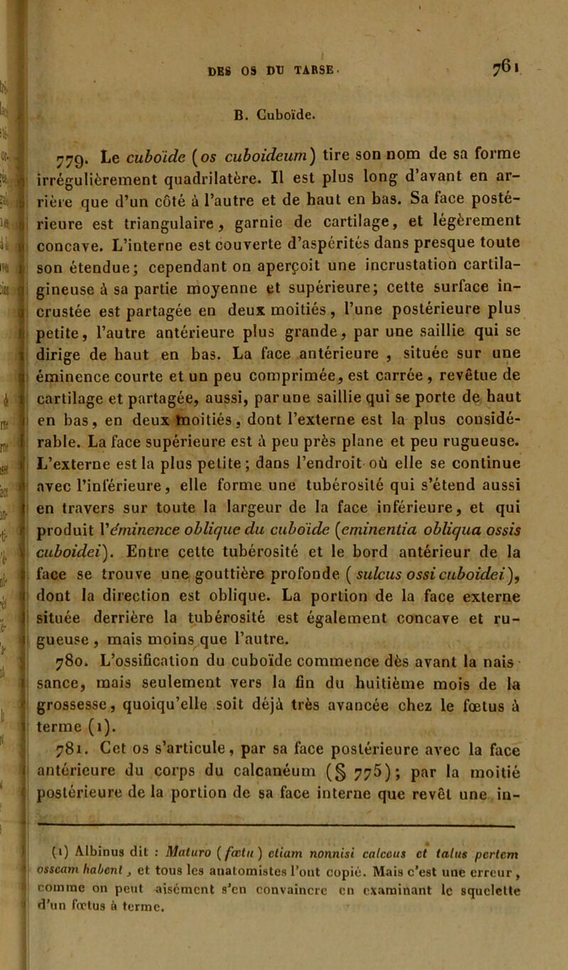 761 I B. Cuboïde. 77g. Le cuboidc (os cuboideum) tire son nom de sa forme irrégulièrement quadrilatère. Il est plus long d’avant en ar- rière que d’un côté à l’autre et de haut en bas. Sa face posté- rieure est triangulaire, garnie de cartilage, et légèrement concave. L’interne est couverte d’aspérités dans presque toute son étendue; cependant on aperçoit une incrustation cartila- gineuse à sa partie moyenne et supérieure; cette surface in- crustée est partagée en deux moitiés , l’une postérieure plus petite, l’autre antérieure plus grande, par une saillie qui se dirige de haut en bas. La face antérieure , située sur une éminence courte et un peu comprimée, est carrée , revêtue de cartilage et partagée, aussi, par une saillie qui se porte de haut en bas, en deux moitiés, dont l’externe est la plus considé- rable. La face supérieure est à peu près plane et peu rugueuse. L’externe est la plus petite; dans l’endroit où elle se continue avec l’inférieure, elle forme une tubérosité qui s’étend aussi en travers sur toute la largeur de la face inférieure, et qui produit l'éminence oblique du cuboïde (eminentia obliqua ossis cuboidei). Entre cette tubérosité et le bord antérieur de la face se trouve une gouttière profonde ( sulcus os si cuboidei), dont la direction est oblique. La portion de la face externe située derrière la tubérosité est également concave et ru- gueuse, mais moins que l’autre. 780. L’ossiücation du cuboïde commence dès avant la nais sance, mais seulement vers la fin du huitième mois de la grossesse, quoiqu’elle soit déjà très avancée chez le fœtus à terme (1). 781. Cet os s’articule, par sa face postérieure avec la face antérieure du corps du calcanéum (§ 775); par la moitié postérieure de la portion de sa face interne que revêt une iu- (1) Albinus dit : Maturo ( fœtu ) eliam nonnisi calceus et talus pcrlcm osscam liaient, et tous les anatomistes l’ont copié. Mais c’est une erreur , comme on peut aisément s’en convaincre en examinant le squelette d’un fœtus à terme.