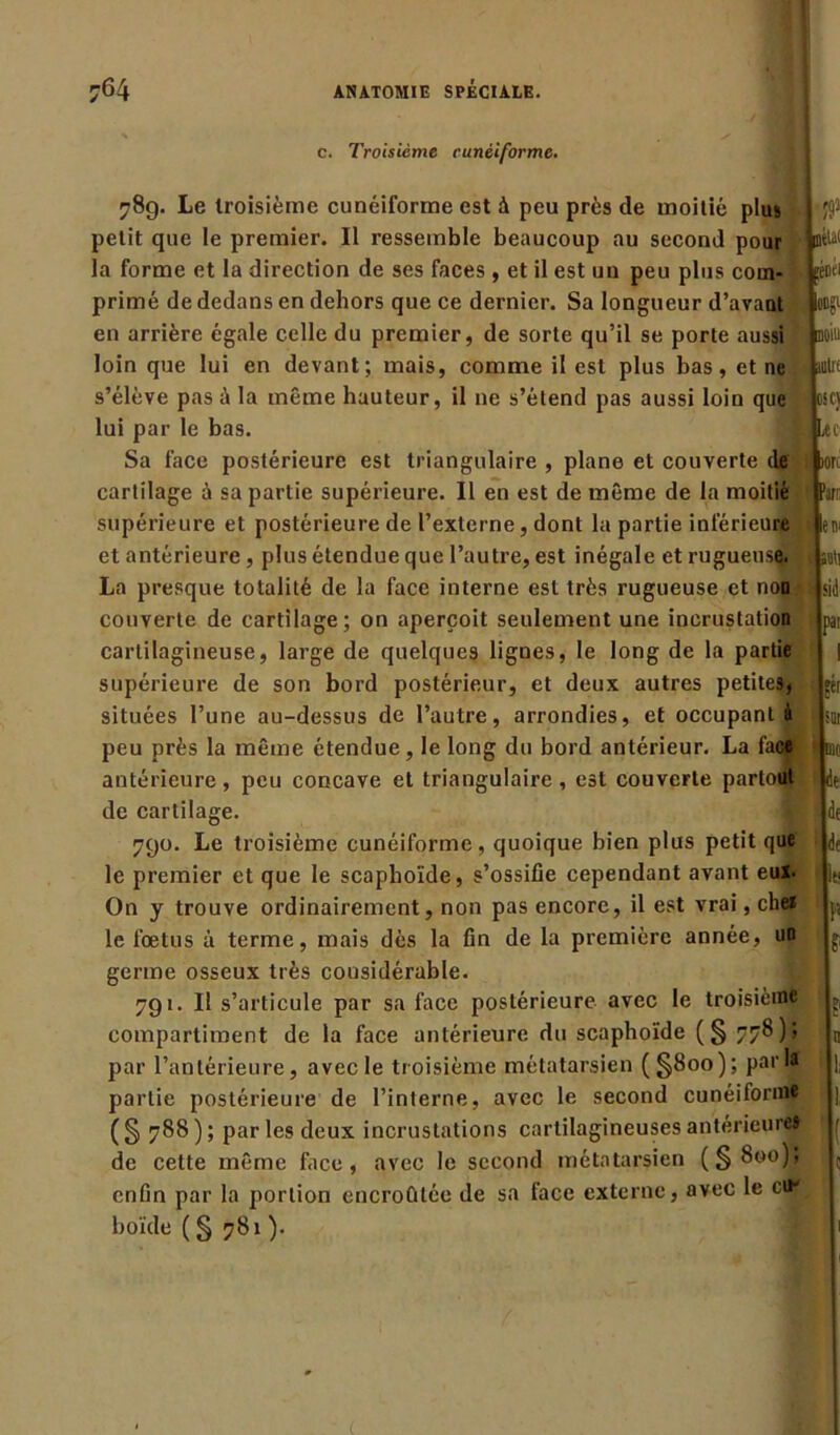 c. Troisième cunéiforme. 78g. Le troisième cunéiforme est à peu près de moitié plus petit que le premier. Il ressemble beaucoup au second pour la forme et la direction de ses faces , et il est un peu plus com- primé de dedans en dehors que ce dernier. Sa longueur d’avant en arrière égale celle du premier, de sorte qu’il se porte aussi loin que lui en devant; mais, comme il est plus bas, et ne s’élève pas à la même hauteur, il 11e s’étend pas aussi loin que lui par le bas. Sa face postérieure est triangulaire , plane et couverte de cartilage à sa partie supérieure. Il en est de même de la moitié supérieure et postérieure de l’externe, dont la partie inférieure et antérieure , plus étendue que l’autre, est inégale et rugueuse. La presque totalité de la face interne est très rugueuse et non couverte de cartilage; on aperçoit seulement une incrustation cartilagineuse, large de quelques lignes, le long de la partie supérieure de son bord postérieur, et deux autres petites, situées l’une au-dessus de l’autre, arrondies, et occupant à peu près la même étendue, le long du bord antérieur. La fad antérieure, peu concave et triangulaire , est couverte partout de cartilage. 790. Le troisième cunéiforme, quoique bien plus petit que le premier et que le scaphoïde, s’ossifie cependant avant eux. On y trouve ordinairement, non pas encore, il est vrai, che* le foetus à terme, mais dès la fin de la première année, un germe osseux très considérable. 791. Il s’articule par sa face postérieure avec le troisième compartiment de la face antérieure du scaphoïde (§ 778 ) ; par l’antérieure, avecle troisième métatarsien (§800); parla partie postérieure de l’interne, avec le second cunéiforme (§ 788); par les deux incrustations cartilagineuses antérieures de celte même face, avec le second métatarsien (§800)$ enfin par la portion encroûtée de sa face externe, avec le cik boïde ( § 781 ). $ lïtU fèDfl ODÿL moiu illill CSC) Lu ion Part; 1 en. i, ra\]\\ ü pat I îér ; nu. : de de df p £ jp U 1. 5