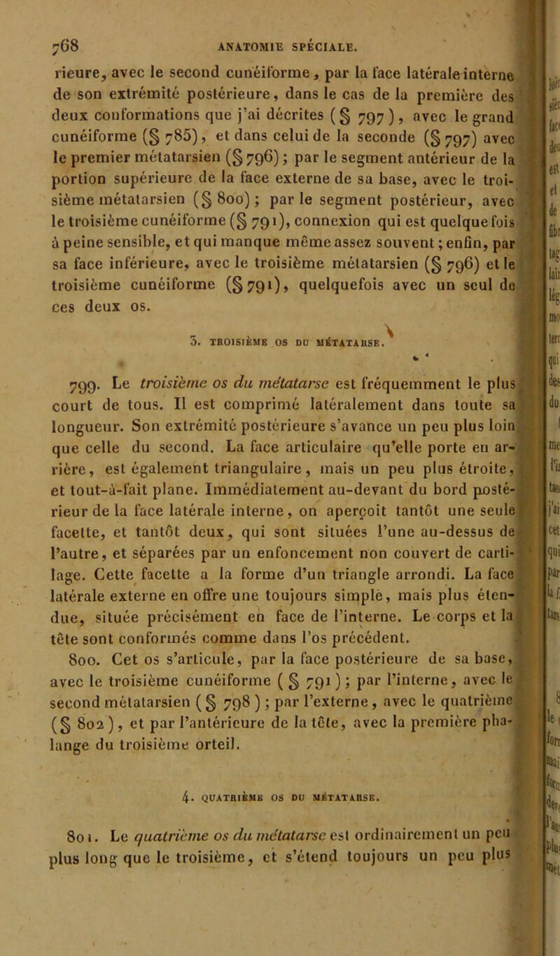 rieure, avec le second cunéiforme, par la face latérale interne de son extrémité postérieure, dans le cas de la première des deux conformations que j’ai décrites (§ 797), avec le grand cunéiforme (§ 780), et dans celui de la seconde (§ 797) avec le premier métatarsien (§ 796) ; par le segment antérieur de la portion supérieure de la face externe de sa base, avec le troi- sième métatarsien (§800); parle segment postérieur, avec le troisième cunéiforme (§ 791), connexion qui est quelquefois à peine sensible, et qui manque même assez souvent ; enfin, par sa face inférieure, avec le troisième métatarsien (§ 796) et le troisième cunéiforme (§791), quelquefois avec un seul do ces deux os. 3. TR01SJKMB OS DU MÉTATARSE.^ lois siéi fit' fîbr la? lait lé? mt lett 799. Le troisième os du métatarse est fréquemment le plus * ' court de tous. Il est comprimé latéralement dans toute sa)- longueur. Son extrémité postérieure s’avance un peu plus loin, que celle du second. La face articulaire qu’elle porte en ar- rière, est également triangulaire , mais un peu plus étroite, e et tout-à-fait plane. Immédiatement au-devant du bord posté-J? rieur de la face latérale interne, on aperçoit tantôt une seule! facette, et tantôt deux, qui sont situées l’une au-dessus de- l’autre, et séparées par un enfoncement non couvert de carti- ' lage. Cette facette a la forme d’un triangle arrondi. La face ’ latérale externe en offre une toujours simple, mais plus éten- due, située précisément en face de l’interne. Le corps et la ; tête sont conformés comme dans l’os précédent. 800. Cet os s’articule, par la face postérieure de sa basc,js avec le troisième cunéiforme ( § 791 ) ; par l’interne, avec le| second métatarsien (§ 798 ) ; par l’externe, avec le quatrième^ (§ 802 ), et par l’antérieure de la tête, avec la première plia- ÿ lange du troisième orteil. des du I me Ri tau j’ii cet qui fit k Urs S le, fort ms; 4* QUATRIÈME OS DU MÉTATARSE. foc dev» 801. Le quatrième os du métatarse est ordinairement un peu plus long que le troisième, et s’étend toujours un peu plus hv. pl* Dit