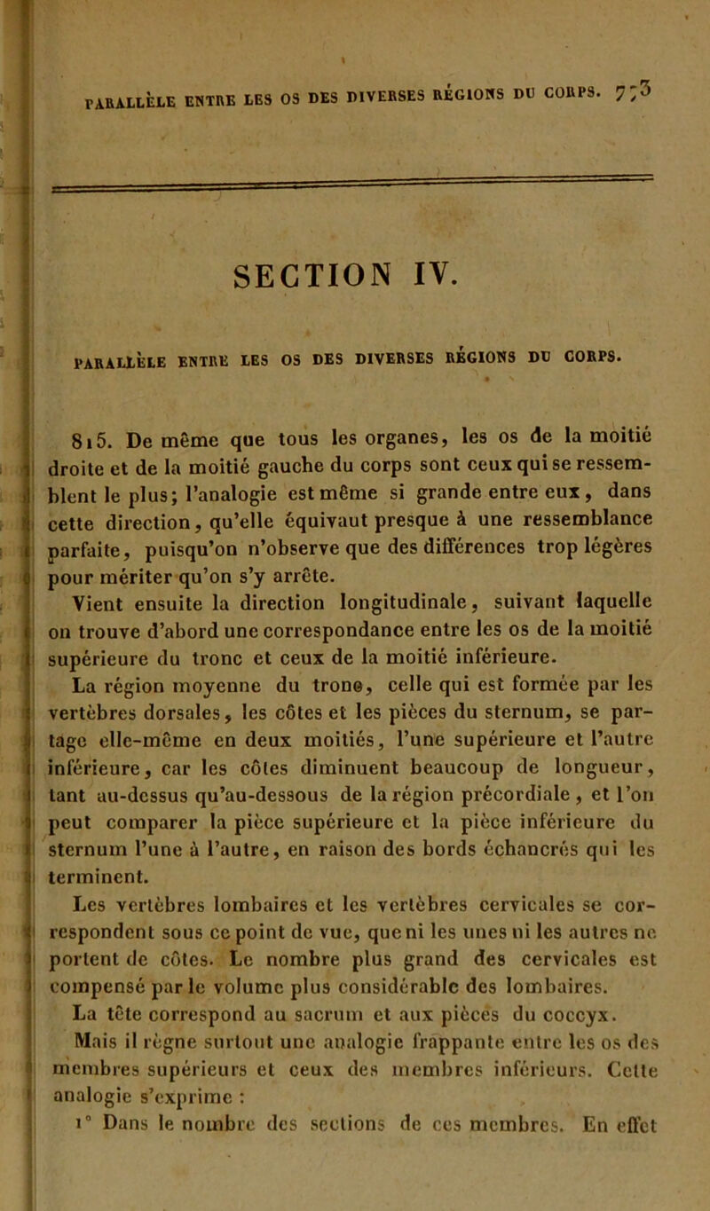 PARALLÈLE ENTRE LES OS DES DIVERSES RÉGIONS DU CORPS.  1; ' h SECTION IV. PARALLÈLE ENTRE LES OS DES DIVERSES REGIONS DU CORPS. • *» 815. De même que tous les organes, les os de la moitié droite et de la moitié gauche du corps sont ceux qui se ressem- blent le plus; l’analogie est même si grande entre eux, dans cette direction, qu’elle équivaut presque à une ressemblance parfaite, puisqu’on n’observe que des différences trop légères i pour mériter qu’on s’y arrête. Vient ensuite la direction longitudinale , suivant laquelle on trouve d’abord une correspondance entre les os de la moitié supérieure du tronc et ceux de la moitié inférieure. La région moyenne du trône, celle qui est formée par les ! vertèbres dorsales, les côtes et les pièces du sternum, se par- tage elle-même en deux moitiés, l’une supérieure et l’autre inférieure, car les côtes diminuent beaucoup de longueur, tant au-dessus qu’au-dessous de la région précordiale, et l’on 5 peut comparer la pièce supérieure et la pièce inférieure du i sternum l’une à l’autre, en raison des bords échancrés qui les ü terminent. Les vertèbres lombaires et les vertèbres cervicales se cor- îi respondent sous ce point de vue, que ni les unes ni les autres no. 1 portent de côtes. Le nombre plus grand des cervicales est compensé parle volume plus considérable des lombaires. La tête correspond au sacrum et aux pièces du coccyx. Mais il règne surtout une analogie frappante entre les os des membres supérieurs et ceux des membres inférieurs. Cette ij analogie s’exprime : i° Dans le nombre des sections de ces membres. En effet