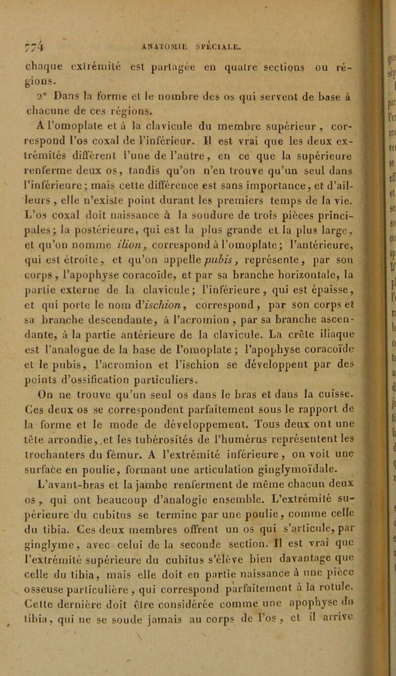 chaque extrémité est partagée en quatre sections ou ré- gions. 2“ Dans la forme et le nombre des os qui servent de base à chacune de ces régions. A l’omoplate et à la clavicule du membre supérieur , cor- respond l’os coxal de l’inférieur. Il est vrai que les deux ex- trémités différent l’une de l’autre, en ce que la supérieure renferme deux os, tandis qu’on n’en trouve qu’un seul dans l’inférieure; mais cette différence est sans importance, et d’ail- leurs , elle n’existe point durant les premiers temps de la vie. L’os coxal doit naissance à la soudure de trois pièces princi- pales; la postérieure, qui est la plus grande et la plus large, et qu’on nomme Mon, correspond à l’omoplate; l’antérieure, qui est étroite, et qu’on appelle pubis, représente, par son corps, l'apophyse coracoïde, et par sa branche horizontale, la partie externe de la clavicule; l’inférieure, qui est épaisse, et qui porte le nom d’ischion, correspond, par son corps et sa branche descendante, à l’acromion , par sa branche ascen- dante, à la partie antérieure de la clavicule. La crête iliaque est l’analogue de la base de l’omoplate ; l’apophyse coracoïde et le pubis, l’acromion et l’ischion se développent par des points d’ossification particuliers. On ne trouve qu’un seul os dans le bras et dans la cuisse. Ces deux os se correspondent parfaitement sous le rapport de la forme et le mode de développement. Tous deux ont une tête arrondie, et les tubérosités de l’humérus représentent les trochanters du fémur. A l’extrémité inférieure, on voit une surface en poulie, formant une articulation ginglymoïdale. L’avant-bras et la jambe renferment de même chacun deux os , qui ont beaucoup d’analogie ensemble. L’extrémité su- périeure du cubitus se termine par une poulie, comme ceUe du tibia. Ces deux membres Gffrent un os qui s’articule, par ginglyrne, avec celui delà seconde section. Il est vrai que l’extrémité supérieure du cubitus s’élève bien davantage que ' celle du tibia, mais elle doit en partie naissance à une pièce osseuse particulière, qui correspond parfaitement a la rotule. Cette dernière doit être considérée comme une apophyse du tibia, qui ne se soude jamais au corps de l’os, cl il arrive