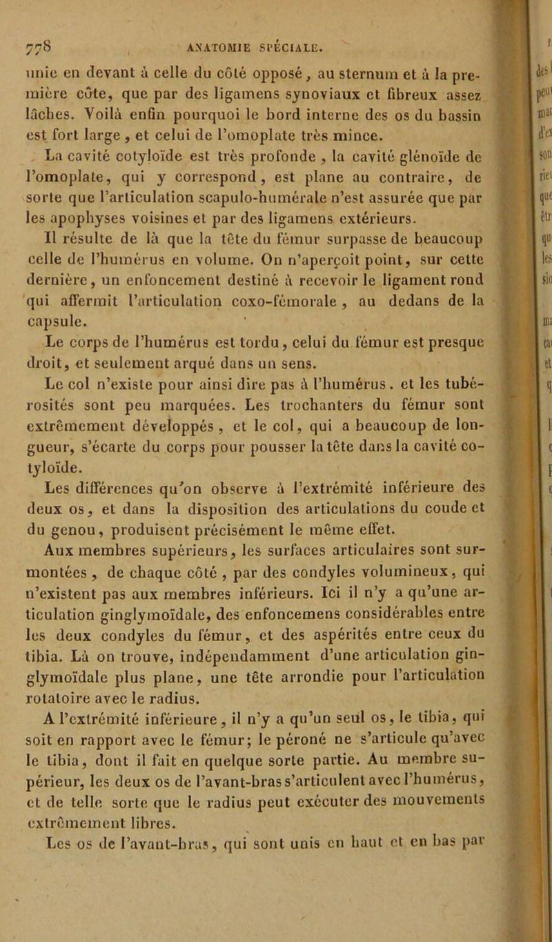 unie en devant à celle du côté opposé, au sternum et à la pre- mière côte, que par des ligamens synoviaux et fibreux assez lâches. Voilà enfin pourquoi le bord interne des os du bassin est fort large, et celui de l’omoplate très mince. La cavité cotyloïde est très profonde , la cavité glénoïde de l’omoplate, qui y correspond, est plane au contraire, de sorte que l’articulation scapulo-humérale n’est assurée que par les apophyses voisines et par des ligamens extérieurs. Il résulte de là que la tête du fémur surpasse de beaucoup celle de l’humérus en volume. On n’aperçoit point, sur cette dernière, un enfoncement destiné à recevoir le ligament rond qui affermit l’articulation coxo-féinorale , au dedans de la capsule. Le corps de l’humérus est tordu, celui du fémur est presque droit, et seulement arqué dans un sens. Le col n’existe pour ainsi dire pas à l’humérus, et les tubé- rosités sont peu marquées. Les trochanters du fémur sont extrêmement développés , et le col, qui a beaucoup de lon- gueur, s’écarte du corps pour pousser la tête dans la cavité co- tyloïde. Les différences qu'on observe à l’extrémité inférieure des deux os, et dans la disposition des articulations du coude et du genou, produisent précisément le même effet. Aux membres supérieurs, les surfaces articulaires sont sur- montées , de chaque côté , par des condyles volumineux, qui n’existent pas aux membres inférieurs. Ici il n’y a qu’une ar- ticulation ginglymoïdale, des enfoncemens considérables entre les deux condyles du fémur, et des aspérités entre ceux du tibia. Là on trouve, indépendamment d’une articulation gin- glymoïdale plus plane, une tête arrondie pour l’articulation rotatoire avec le radius. A l’extrémité inférieure, il n’y a qu’un seul os, le tibia, qui soit en rapport avec le fémur; le péroné ne s’articule qu’avec le tibia, dont il fait en quelque sorte partie. Au membre su- périeur, les deux os de l’avant-bras s’articulent avec l’humérus, et de telle sorte que le radius peut exécuter des mouvements extrêmement libres. Les os de l’avant-bras, qui sont unis en haut et en bas par