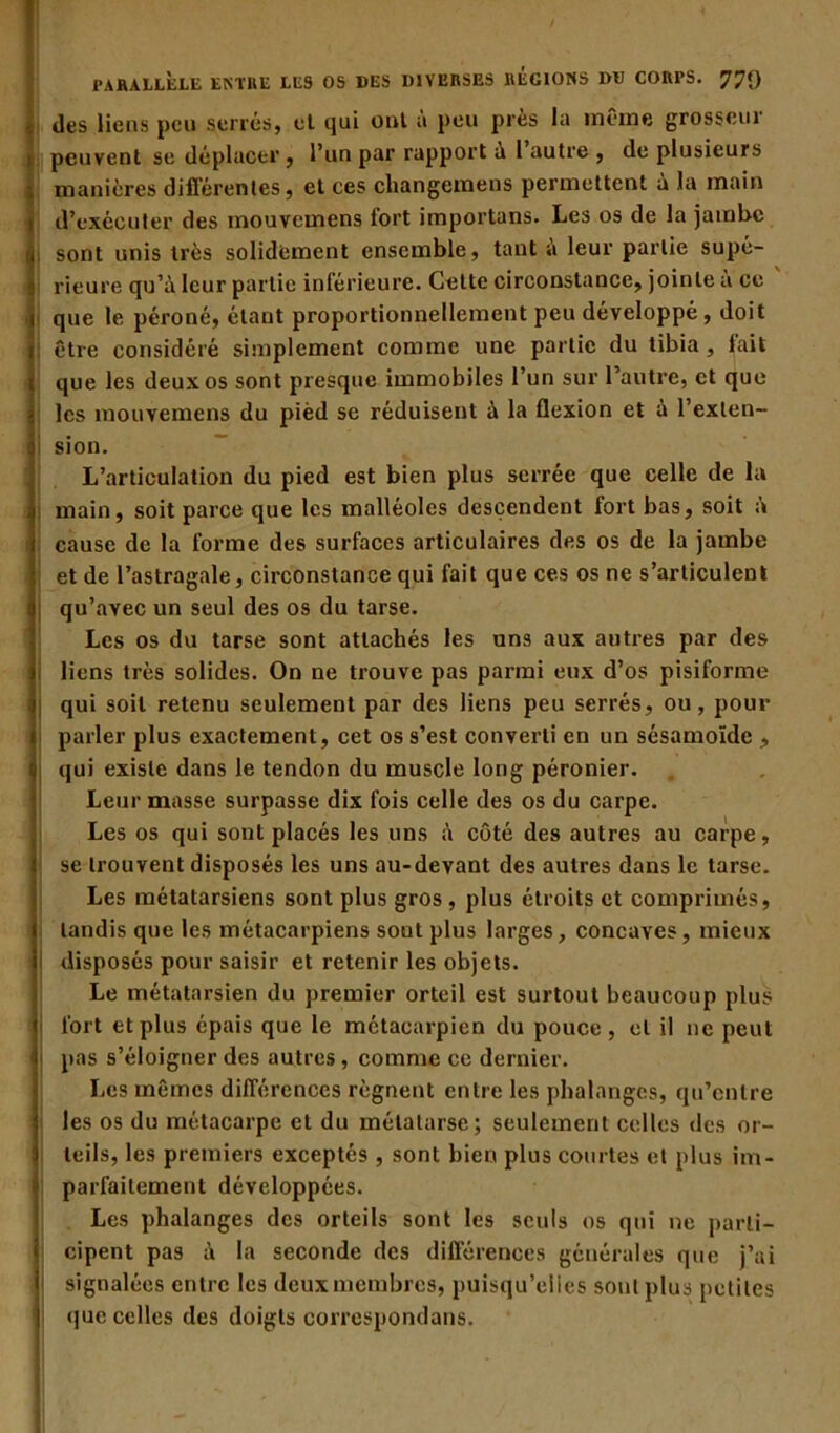 des liens peu serrés, et qui ont à peu près la même grosseur peuvent se déplacer, l’un par rapport a l autre , de plusieurs manières différentes, et ces changemens permettent à la main d’exécuter des mouvemens fort importans. Les os de la jambe i sont unis très solidement ensemble, tant a leur partie supé- rieure qu’à leur partie inférieure. Cette circonstance, jointe à ce que le péroné, étant proportionnellement peu développé , doit être considéré simplement comme une partie du tibia, lait que les deux os sont presque immobiles l’un sur l’autre, et que les mouvemens du pièd se réduisent à la flexion et à l’exten- I sion. L’articulation du pied est bien plus serrée que celle de la main, soit parce que les malléoles descendent fort bas, soit à cause de la forme des surfaces articulaires des os de la jambe et de l’astragale, circonstance qui fait que ces os ne s’articulent qu’avec un seul des os du tarse. Les os du tarse sont attachés les uns aux autres par des liens très solides. On ne trouve pas parmi eux d’os pisiforme qui soit retenu seulement par des liens peu serrés, ou, pour parler plus exactement, cet os s’est converti en un sésamoïde , qui existe dans le tendon du muscle long péronier. Leur masse surpasse dix fois celle des os du carpe. Les os qui sont placés les uns à côté des autres au carpe, se trouvent disposés les uns au-devant des autres dans le tarse. Les métatarsiens sont plus gros , plus étroits et comprimés, tandis que les métacarpiens sont plus larges, concaves, mieux I disposés pour saisir et retenir les objets. Le métatarsien du premier orteil est surtout beaucoup plus fort et plus épais que le métacarpien du pouce, et il ne peut j pas s’éloigner des autres, comme ce dernier. Les mêmes différences régnent entre les phalanges, qu’entre les os du métacarpe et du métatarse; seulement celles des or- teils, les premiers exceptés , sont bien plus courtes et plus im- parfaitement développées. Les phalanges des orteils sont les seuls os qui ne parti- cipent pas à la seconde des différences générales que j’ai 1 signalées entre les deux membres, puisqu’elles sont plus petites que celles des doigts correspondons. • .