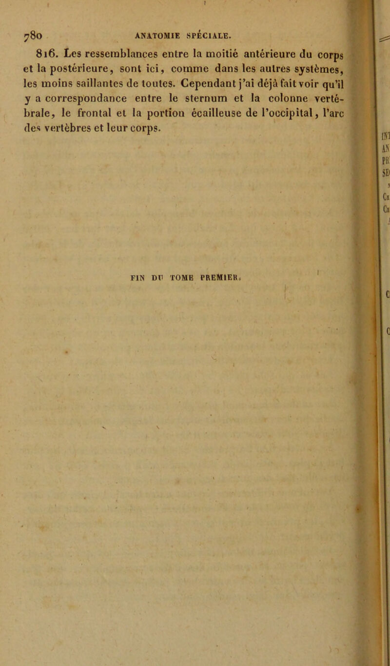816. Les ressemblances entre la moitié antérieure du corps et la postérieure, sont ici, comme dans les autres systèmes, les moins saillantes de toutes. Cependant j’ai déjà fait voir qu’il y a correspondance entre le sternum et la colonne verté- brale, le frontal et la portion écailleuse de l’occipital, l’arc des vertèbres et leur corps. K FIN DU TOME PREMIER, I