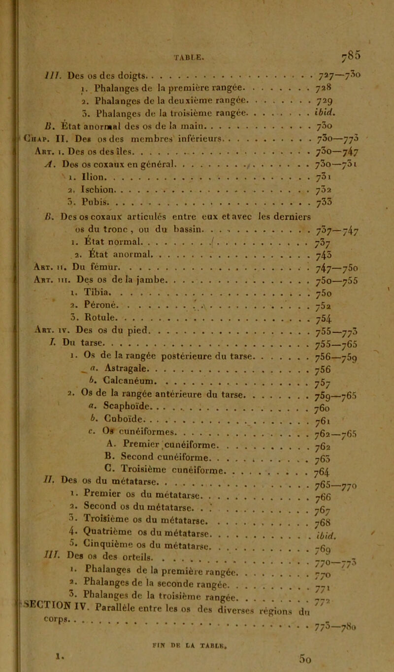 1 ;S5 111. Des os des doigts 727—7^0 1. Phalanges de la première rangée 728 2. Phalanges de la deuxième rangée 729 5. Phalanges de la troisième rangée ibld. B. État anormal des os de la main 73o Chap. II. Des os des membres inférieurs 700—77à Art. 1. Des os des îles - y3o—747 A. Des os coxaux en général 73o—751 1. Ilion 731 2. Ischion 732 5. Pubis 733 B. Des os coxaux articulés entre eux et avec les derniers os du tronc, ou du bassin. . . 737—747 1. État normal ( 737 2. État anormal 745 Art. 11. Du fémur 747—750 Art. ni. Des os delà jambe y5o—755 1. Tibia . . j5o 2. Péroné .\ 752 3. Rotule 754 Art. iv. Des os du pied 755—773 7. Du tarse 755—765 1. Os de la rangée postérieure du tarse 756—759 _ Astragale 756 b. Calcanéum 757 2. Os de la rangée antérieure du tarse 759—765 fl. Scaphoïde 760 b. Cuboïde 761 c. Os cunéiformes 762 765 A. Premier.cunéiforme 762 B. Second cunéiforme 765 C. Troisième cunéiforme 764 IL Des os du métatarse ^g5 ^_0 1. Premier os du métatarse 766 2. Second os du métatarse. . 767 3. Troisième os du métatarse 76S 4- Quatrième os du métatarse Md. 5. Cinquième os du métatarse _gQ 7/7. Des os des orteils - 1. Phalanges de la première rangée 2. Phalanges de la seconde rangée . Phalanges de la troisième rangée „_v SECTION IV. Parallèle entre les os des diverses régions du corps. . . 1. FIN DK LA TABLK. 5o