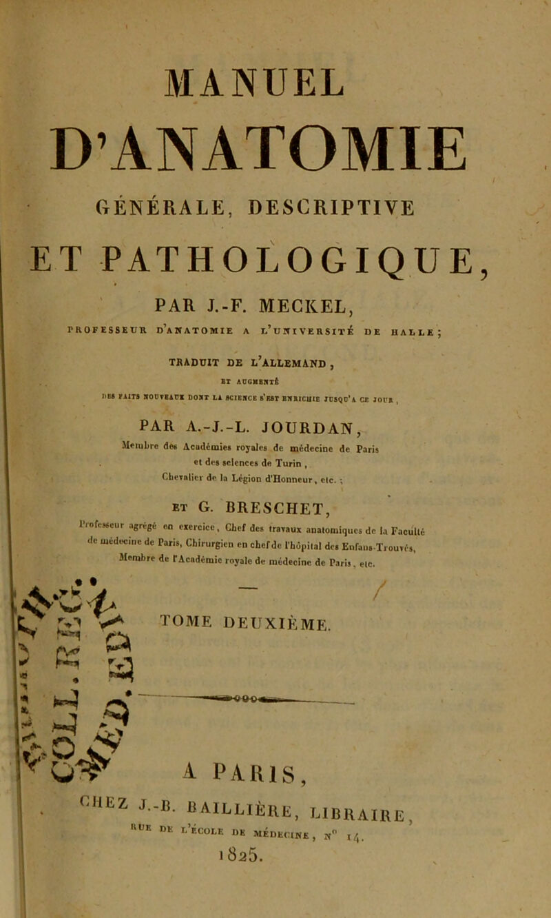 D’ANATOMIE GENERALE, DESCRIPTIVE ET PATHOLOGIQUE PAR J.-F. MECICEL, PROFESSEUR D’ANATOMIE A l’ U N I VE R SIT É DE HALLE J TRADUIT DE l’àLLEMAND , BT AOGMBNT& )>B6 FAITS SOÜVBAUI DOJIT LA SCIEIfCE 8’ksT BIfBICUIE JCSQC’a CE JOUJl , PAR A.-J.-L. JOURDAN, Membre des Acudémies royales de médecine de Paris et des sciences de Turin , Chevalier de la Légion dTIonneur, etc. ; i \ et G. BRESCHET, Professeur agrégé on exercice , Chef des travaux anatomiques de la Faculté de médecine de Paris, Chirurgien en chef de l'hôpital de» EnfansTrouré», Membre de t Académie royale de médecine de Paris, etc. • t ‘v W < K y d $ / TOME DEUXIÈME. N ✓ * t * x A PARIS, CHEZ J-B- BAILLIÈRE, LIBRAIRE «UK de l’École de médecine, n i/,. 1825.