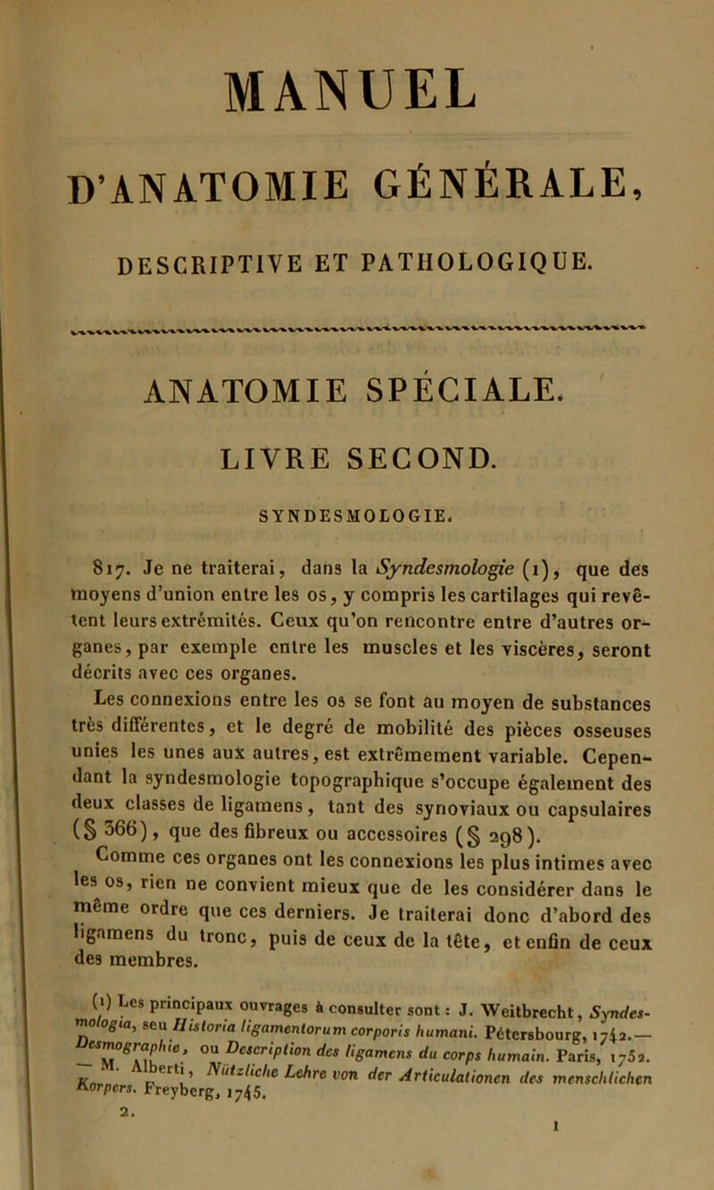 D'ANATOMIE GÉNÉRALE, DESCRIPTIVE ET PATHOLOGIQUE. ANATOMIE SPECIALE. LIVRE SECOND. SYNDESMOIOGIE. 817. Je ne traiterai, dans la Syndesmologie (1), que des moyens d’union entre les os, y compris les cartilages qui revê- tent leurs extrémités. Ceux qu’on rencontre entre d’autres or- ganes, par exemple entre les muscles et les viscères, seront décrits avec ces organes. Les connexions entre les os se font au moyen de substances très différentes, et le degré de mobilité des pièces osseuses unies les unes aux autres, est extrêmement variable. Cepen- dant la syndesmologie topographique s’occupe également des deux classes de ligamens, tant des synoviaux ou capsulaires (§ 366), que des fibreux ou accessoires (§ 298). Comme ces organes ont les connexions les plus intimes avec les os, rien ne convient mieux que de les considérer dans le même ordre que ces derniers. Je traiterai donc d’abord des ligamens du tronc, puis de ceux de la tête, et enfin de ceux des membres. (0 Les principaux ouvrages à consulter sont : J. Weitbrecht, Syndes- mologta, seu Histona ligameniorum corporis humani. Pétersbourg, 1742.- 0U DescriPlion dcs ligament du corps humain. Paris, i752. Knr- r rt!’ Niitzlicl,e Lehre v<>n der Articulationcn des menscldichen Horpers. Freyberg, j745. 2.