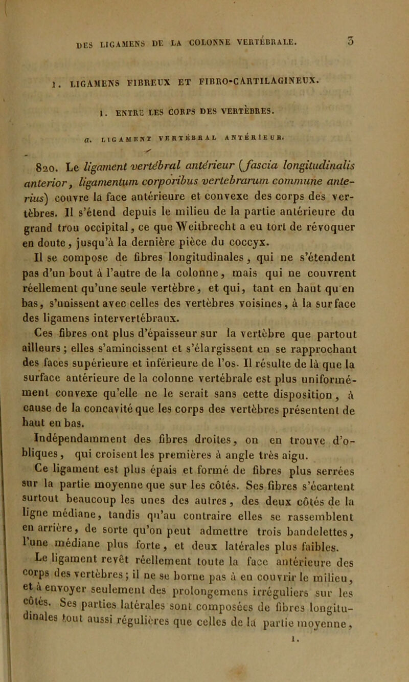 5 J. LIGÀMENS FIBREUX ET FIBRO-C A.RTILAGINEUX. 1. ENTRE LES CORrS DES VERTEBRES. a. LIGAMENT VERTEBRAL ANTERIEUR. 820. Le ligament vertébral antérieur [fascia longitudinalis anterior, ligamentum corporibus vertebramm commune ante- rius) couvre la face antérieure et convexe des corps des ver- tèbres. Il s’étend depuis le milieu de la partie antérieure du grand trou occipital, ce que Weitbrecht a eu tort de révoquer en doute, jusqu’à la dernière pièce du coccyx. Il se compose de fibres longitudinales, qui ne s’étendent pas d’un bout à l’autre de la colonne, mais qui ne couvrent réellement qu’une seule vertèbre, et qui, tant en haut qu en bas, s’unissent avec celles des vertèbres voisines, à la surface des ligamens intervertébraux. Ces fibres ont plus d’épaisseur sur la vertèbre que partout ailleurs; elles s’amincissent et s’élargissent en se rapprochant des faces supérieure et inférieure de l’os. Il résulte de là que la surface antérieure de la colonne vertébrale est plus uniformé- ment convexe qu’elle ne le serait sans cette disposition, à cause de la concavité que les corps des vertèbres présentent de haut en bas. Indépendamment des fibres droites, on en trouve d’o- bliques, qui croisent les premières à angle très aigu. Ce ligament est plus épais et formé de fibres plus serrées sur la partie moyenne que sur les côtés. Scs fibres s’écartent surtout beaucoup les unes de3 autres, des deux côtés de la ligne médiane, tandis qu’au contraire elles se rassemblent en arrière, de sorte qu’on peut admettre trois bandelettes, 1 une médiane plus forte, et deux latérales plus faibles. Le ligament revêt réellement toute la face antérieure des corps des vertèbres; il ne se borne pas à eu couvrir le milieu, et à envoyer seulement des prolongcmens irréguliers sur les cotes. Ses parties latérales sont composées de fibres longitu- inales tout aussi régulières que celles de là partie moyenne, 1.