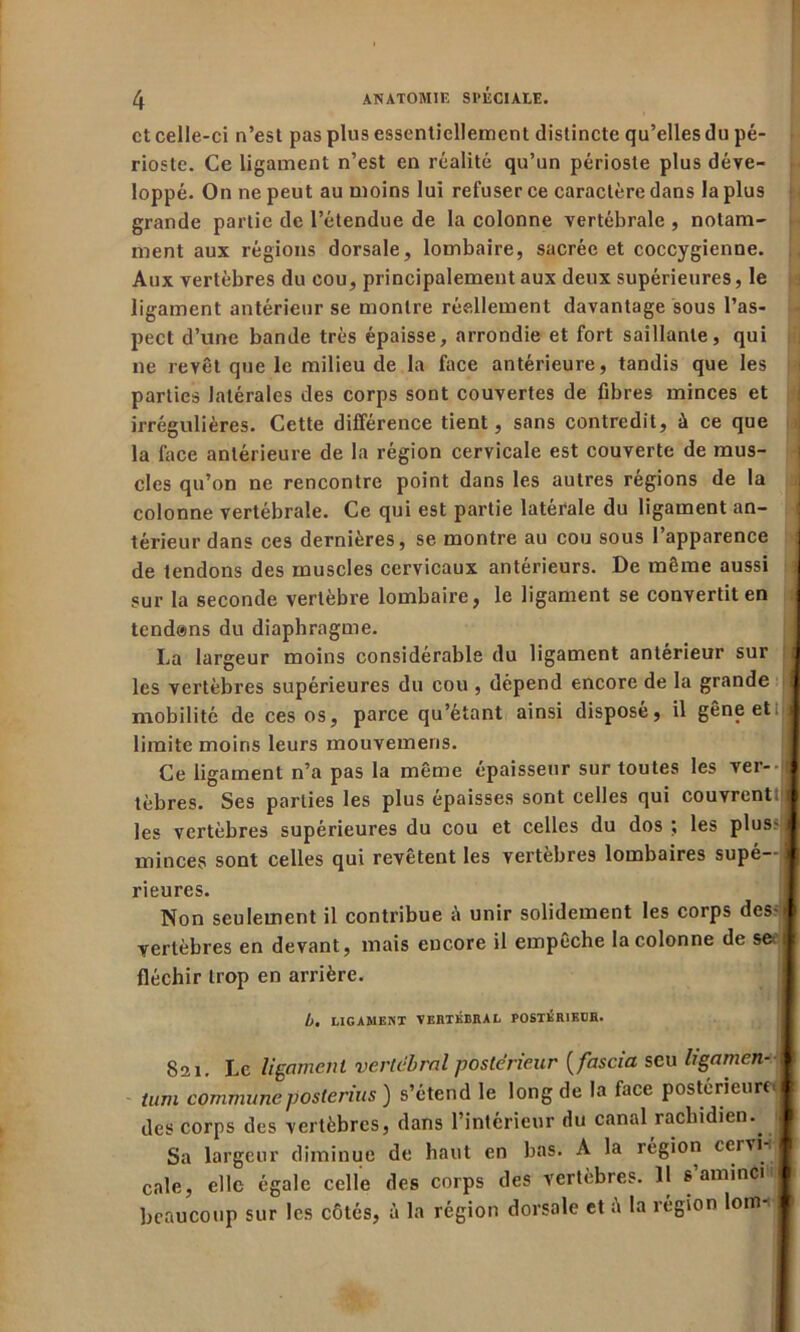 et celle-ci n’est pas plus essentiellement distincte qu’elles du pé- rioste. Ce ligament n’est en réalité qu’un périoste plus déve- loppé. On ne peut au moins lui refuser ce caractère dans la plus grande partie de l’étendue de la colonne vertébrale , notam- ment aux régions dorsale, lombaire, sacrée et coccygienne. Aux vertèbres du cou, principalement aux deux supérieures, le ligament antérieur se montre réellement davantage sous l’as- pect d’une bande très épaisse, arrondie et fort saillante, qui ne revêt que le milieu de la face antérieure, tandis que les parties latérales des corps sont couvertes de fibres minces et irrégulières. Cette différence tient, sans contredit, à ce que la face antérieure de la région cervicale est couverte de mus- cles qu’on ne rencontre point dans les autres régions de la colonne vertébrale. Ce qui est partie latérale du ligament an- térieur dans ces dernières, se montre au cou sous l’apparence de tendons des muscles cervicaux antérieurs. De même aussi sur la seconde vertèbre lombaire, le ligament se convertit en tend@ns du diaphragme. La largeur moins considérable du ligament antérieur sur les vertèbres supérieures du cou , dépend encore de la grande mobilité de ces os, parce qu’étant ainsi disposé, il gêne et. I limite moins leurs mouvemeris. Ce ligament n’a pas la même épaisseur sur toutes les ver- j tèbres. Ses parties les plus épaisses sont celles qui couvrenttij les vertèbres supérieures du cou et celles du dos ; les plus- minces sont celles qui revêtent les vertèbres lombaires supé- j rieures. Non seulement il contribue unir solidement les corps des! vertèbres en devant, mais encore il empêche la colonne de se 1 fléchir trop en arrière. b. LIGAMENT VERTÉBRAL POSTÉRIEDR. 821. Le ligament vertébral postérieur ( fascia scu hgamen- \ \ tum communepôsterius ) s’étend le long de la face postérieure | des corps des vertèbres, dans l’intérieur du canal rachidien. Sa largeur diminue de haut en bas. A la région cervi j cale, elle égale celle des corps des vertèbres. 11 s’aminCi beaucoup sur les côtés, à la région dorsale et à la région lonn I