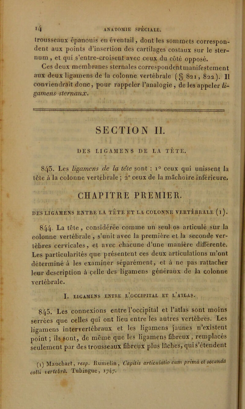 trousseaux épanouis en éventail, dont les sommets correspon- dent aux points d’insertion des cartilages costaux sur le ster- num , et qui s’entre-croisent avec ceux du côté opposé. Ces deux membranes sternales correspondent manifestement aux deux ligamens de la colonne vertébrale (§ 821, 822). Il conviendrait donc, pour rappeler l’analogie, de les appeler li- gamens sternaux. SECTION IL UES LIGAMENS DE LA TÊTE. 843. Les ligamens de la tête sont : i° ceux qui unissent la tête à la colonne vertébrale; 2° ceux de la mâchoire inférieure. CHAPITRE PREMIER. DES LIGAMENS ENTRE LA TETE ET LA COLONNE VERTÉBRALE (l). 844. La tête, considérée comme un seul os articulé sur la colonne vertébrale , s’unit avec la première et la seconde ver- tèbres cervicales, et avec chacune d’une manière différente. Les particularités que présentent ces deux articulations m’ont déterminé à les examiner séparément, et à ne pas rattacher leur description â celle des ligamens généraux de la colonne vertébrale. I. LIGAMENS ENTRE l’.OCCIPITAL ET L’ATLAS. 845. Les connexions entre l’occipital et l’atlas sont moins serrées que celles qui ont lieu entre les autres vertèbres. Les ligamens intervertébraux et les ligamens jaunes n’existent point ; ils sont, de même que les ligamens fibreux, remplacés seulement par des trousseaux fibreux plus lâches, qui s’étendent (1) Mauchart, resp. Rumelin, Capilis articulaiio èiim primà et stcundà cotli vertebrâ. Tubingue, j;47-