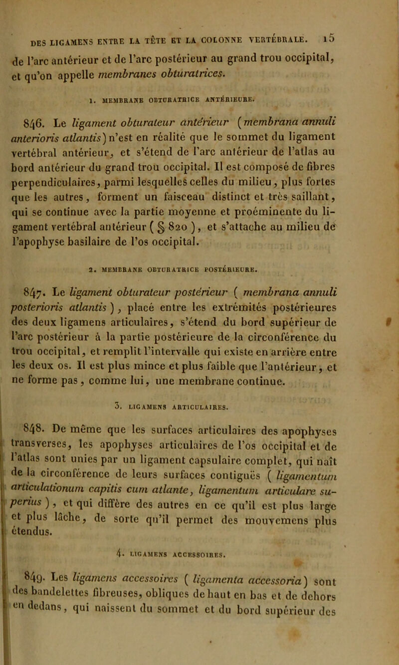 de l’arc antérieur et de l’arc postérieur au grand trou occipital, et qu’on appelle membranes obturatrices. 1. MEMBRANE OBTURATRICE ANTÉRIEURE. 846. Le ligament obturateur antérieur ( membrana annuli anterioris atlantis) n’est en réalité que le sommet du ligament vertébral antérieur, et s’étend de l’arc antérieur de l’allas au bord antérieur du grand trou occipital. Il est composé de fibres perpendiculaires, parmi lesquelles celles du milieu, plus fortes que les autres, forment un faisceau distinct et très saillant, qui se continue avec la partie moyenne et proéminente du li- gament vertébral antérieur ( § 820 ), et s’attache au milieu dé l’apophyse basilaire de l’os occipital. 2. MEMBRANE OBTURATRICE POSTÉRIEURE. 847. Le ligament obturateur postérieur ( membrana annuli posterions atlantis ), placé entre les extrémités postérieures des deux ligamens articulaires, s’étend du bord supérieur de l’arc postérieur à la partie postérieure de la circonférence du trou occipital, et remplit l’intervalle qui existe en arrière entre les deux os. Il est plus mince et plus faible que l’antérieur, et ne forme pas , comme lui, une membrane continue. 3. LIGAMENS ARTICULAIRES. 848. De même que les surfaces articulaires des apophyses transverses, les apophyses articulaires de l’os occipital et de l’atlas sont unies par un ligament capsulaire complet, qui naît de la circonférence de leurs surfaces contiguës ( ligamentuni articulalionum capitis cum atlante, ligamentuni articulais su- penus ), et qui diffère des autres en ce qu’il est plus large et plus lâche, de sorte qu’il permet des mouvemens plus étendus. 4. LIGAMENS ACCESSOIRES. 849. Les ligamens accessoires ( ligamenta accessoria) sont des bandelettes fibreuses, obliques de haut en bas et de dehors un dedans, qui naissent du sommet et du bord supérieur des