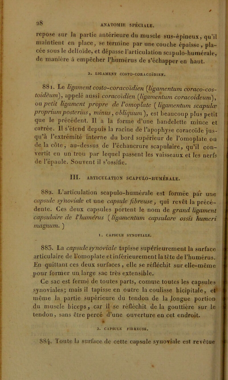 repose sur la partie antérieure du muscle sus-épineux, qu’il maintient en place, se termine par une couche épaisse, pla- cée sous le deltoïde, et dépasse l’articulation scapulo-humérale, de manière à empêcher l’humérus de s’échapper en haut. 2. LIGAMENT COSTO-COHACOÏDIEN. 881. Le ligament costo-coracoidien (ligamentum coraco-cos- toidèum), appelé aussi coracdidien (ligamentum coracoideum), ou petit ligament propre de l’omoplate ( ligamentum scapulœ ptopnurnposterais, minus, obliquurn), est beaucoup plus petit que le précédent. II a la forme d’une bandelette mince et carrée. 11 s’étend depuis la racine de l’apophyse coracoïde jus- qu’à l’extrémité interne du bord supérieur de l’omoplate ou de la côte, au-dessus de l’échancrure scapulaire, qu’il con- vertit en un trou par lequel passent les vaisseaux et les nerfs de l’épaule. Souvent il s'ossifie. III. ARTICULATION SCAPULO-HUMERALE. 88a. L’articulation scapulo-humérale est formée par une capsule synoviale et une capsule fibreuse, qui revêt la précé- dente. Ces deux capsules portent le nom de grand ligament capsulaire de l’humérus ( ligamentum capsulare ossis humeri magnum. ) 1. CAPSULE SYNOVIALE. 885. La capsule synoviale tapisse supérieurement la surface articulaire de L’omoplate et inférieurement la tête de l’humérus. En quittant ces deux surfaces, elle se réfléchit sur elle-même pour former un large sac très extensible. Ce sac est fermé de toutes parts, comme toutes les capsules synoviales; mais il tapisse en outre la coulisse bicipitale, et même la partie supérieure du tendon de la longue portion du muscle biceps, car il se réfléchit delà gouttière sur le tendon, sans être percé d’une ouverture en cet endroit. * 2. CAPSULE FIDBEUSE. 884- Toute la surface de cette capsule synoviale est revêtue