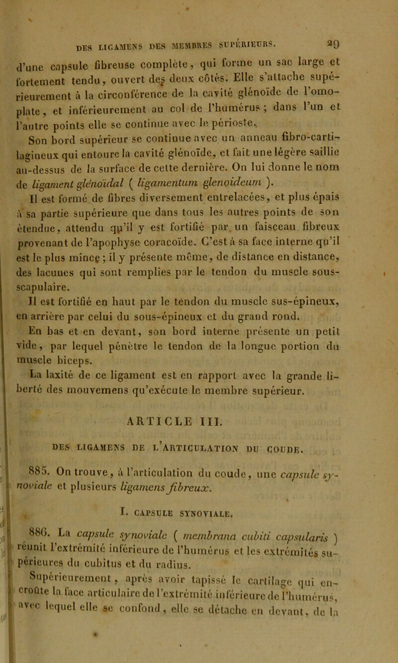 d’une capsule fibreuse complète, qui forme un sac large et fortement tendu, ouvert de^ deux côtés. Elle s’attache supé- rieurement à la circonférence de la cavité glénoïde de 1 omo- plate , et inférieurement au col de l’humérus; dans 1 un et l’autre points elle se continue avec le périoste. Son bord supérieur se continue avec un anneau fibro-carti- lagineux qui entoure la cavité glénoïde, et fait une légère saillie au-dessus de la surface de cette dernière. On lui donne le nom de ligament gleiwïdal ( ligamentum glenoideum ). Il est formé de fibres diversement entrelacées, et plus épais à sa partie supérieure que dans tous les autres points de son étendue, attendu qp’il y est fortifié par. un faisceau fibreux provenant de l’apophyse coracoïde. C’est à sa face interne qu’il est le plus mince 5 il y présente même, de distance en distance, des lacunes qui sont remplies par le tendon du muscle sous- scapulaire. Il est fortifié en haut par le tendon du muscle sus-épineux, en arrière par celui du sous-épineux et du grand rond. En bas et en devant, son bord interne présente un petit vide, par lequel pénètre le tendon de la longue portion du muscle biceps. La laxité de ce ligament est en rapport avec la grande li- berté des mouvemens qu’exécute le membre supérieur. ARTICLE III. DES LIGAJIENS DE l/ARTICULATION DU COUDE. 885. On trouve, à l’articulation du coude, une capsule sy- noviale et plusieurs ligamens fibreux. I. CAI’SULE SYNOVIALE. 88G. La capsule synoviale ( membrana cubili capsularis ) léunit 1 extrémité inférieure de l’humérus et les extrémités su- périeures du cubitus et du radius. Supérieurement, après avoir tapissé le cartilage qui en- croûte la face articulaire de l’extrémité inférieure de l’humérus, avec lequel elle se confond, elle se détache en devant, de là