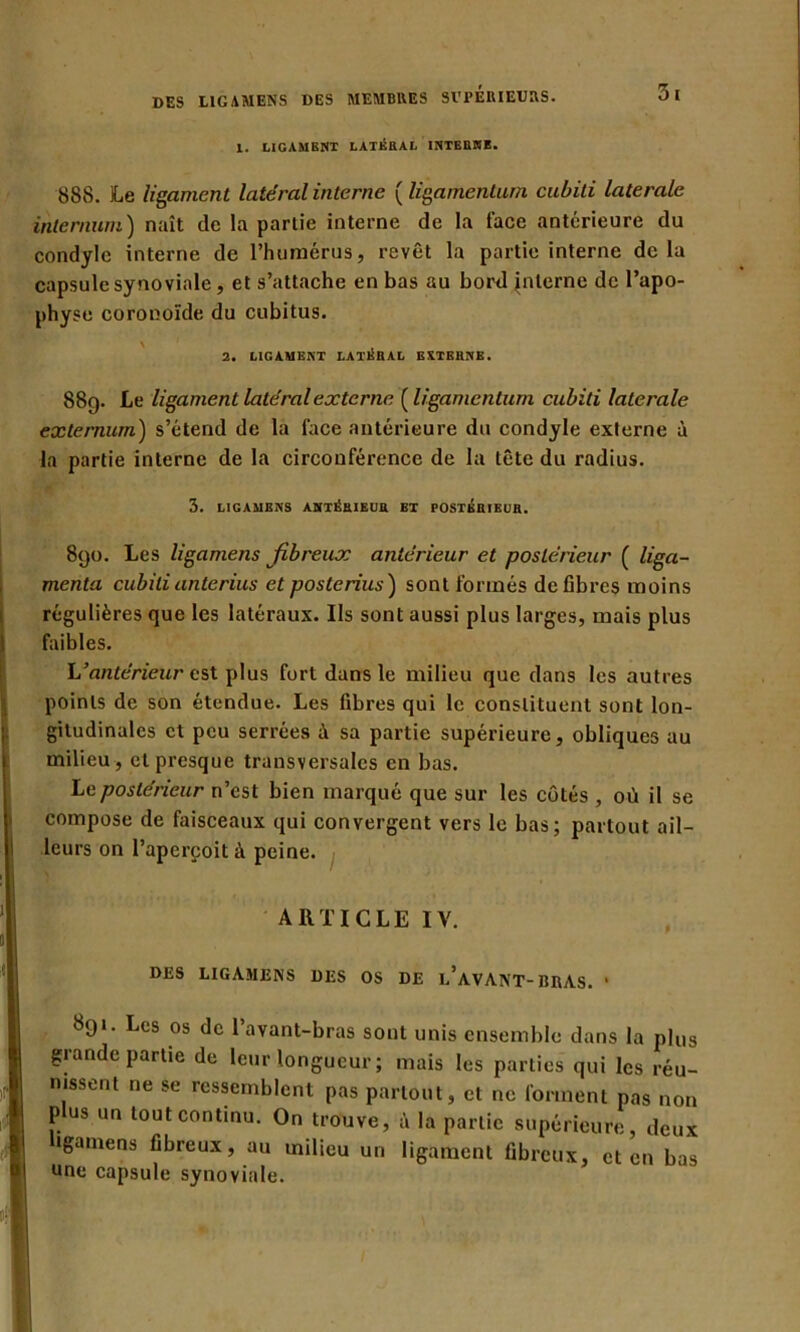 1. LIGAMENT LATÉRAL INTERNE. 888. Le ligament latéral interne ( ligamentum cubiti latérale internum) naît de la partie interne de la lace antérieure du condylc interne de l’humérus, revêt la partie interne delà capsule synoviale, et s’attache en bas au bord interne de l’apo- physe coronoïde du cubitus. 2. LIGAMENT LATÉRAL EXTERNE. 889. Le ligament latéral externe ( ligamentum cubiti latérale externum) s’étend de la lace antérieure du condyle externe à la partie interne de la circonférence de la tête du radius. 3. LIGAMENS ANTÉRIEUR BT POSTERIEUR. 890. Les ligamens fibreux antérieur et postérieur ( liga- menta cubitianterius etposterius) sont formés défibrés moins régulières que les latéraux. Ils sont aussi plus larges, mais plus faibles. h’antérieur est plus fort dans le milieu que dans les autres points de son étendue. Les fibres qui le constituent sont lon- gitudinales et peu serrées à sa partie supérieure, obliques au milieu , et presque transversales en bas. Le postérieur n’est bien marqué que sur les côtés , où il se compose de faisceaux qui convergent vers le bas; partout ail- leurs on l’aperçoit à peine. ARTICLE IV. DES LIGAMENS DES OS DE I.’avANT- BRAS. * 891. Les os de l’avant-bras sont unis ensemble dans la plus grande partie de leur longueur ; mais les parties qui les réu- nissent ne se ressemblent pas partout, et ne forment pas non p us un tout continu. On trouve, à la partie supérieure, deux ligamens fibreux, au milieu un ligament fibreux, et en bas une capsule synoviale.