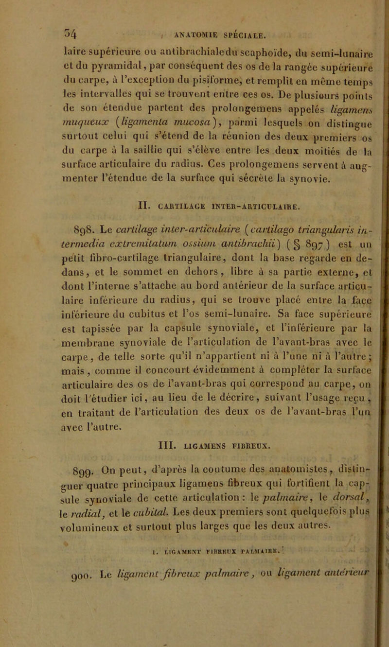 laire supérieure ou antibrachialedu scaphoïde, du semi-lunaire et du pyramidal, par conséquent des os de la rangée supérieure du carpe, à l’exception du pisiforme; et remplit en même temps les intervalles qui se trouvent entre ces os. De plusieurs points de son étendue partent des prolongemens appelés ligamens muqueux (ligamenla mucosa), parmi lesquels on distingue surtout celui qui s’étend de la réunion des deux premiers os du carpe à la saillie qui s’élève entre les deux moitiés de la surface articulaire du radius. Ces prolongemens servent aug- menter l’étendue de la surface qui sécrète la synovie. II. CAllTILAGE INTER-ARTICULA IRE. 898. Le cartilage inter-articulaire (carlilago triangularis in- terniedia extremitatum ossium antibrachii) (§ 897) est un petit libro-cartilage triangulaire, dont la base regarde en de- dans, et le sommet en dehors, libre à sa partie externe, et dont l’interne s’attache au bord antérieur de la surface articu- laire inférieure du radius, qui se trouve placé entre la face inférieure du cubitus et l’os semi-lunaire. Sa face supérieure est tapissée par la capsule synoviale, et l’inférieure par la membrane synoviale de l’articulation de l’avant-bras avec le carpe, de telle sorte qu’il n’appartient ni à l’une ni à l’autre; mais , comme il concourt évidemment ii compléter la surface articulaire des os de l’avant-bras qui correspond au carpe, on doit l'étudier ici, au lieu de le décrire, suivant l’usage reçu , en traitant de l’articulation des deux os de l’avant-bras l’un avec l’autre. III. LIG AM EN S FIBREUX. 899. On peut, d’après la coutume des anatomistes, distin- guer quatre principaux ligamens fibreux qui fortifient la cap- sule synoviale de cette articulation: le palmaii'e, le dorsal, le radial, et le cubital. Les deux premiers sont quelquefois plus volumineux et surtout plus larges que les deux autres. I. LIGAMENT F1I1BRBX TALMAIHB. 900. Le ligament fibreux palmaire., ou ligament anterieur