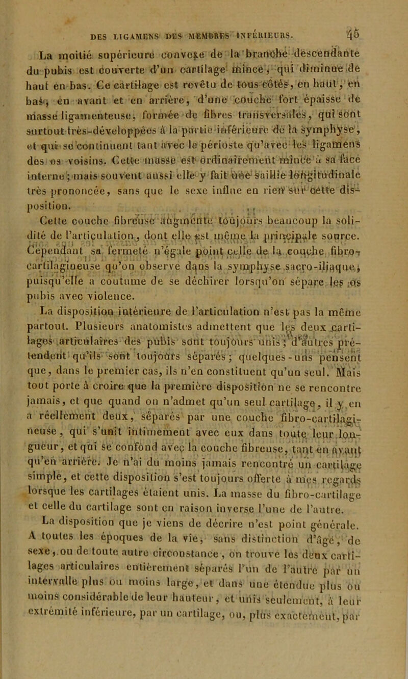 La moitié supérieure convoie de la branche descendante du pubis est couverte d’un cartilage- rnincé, qui diminue de haut en bas. Ce cartilage est revêtu de tous côtés , en haut, en baès en avant et en arrière, d’une couche fort épaisse de masse ligamenteuse, formée de fibres transversales, qui sont surtout très-développées à la partie inférieure de la symphyse, et qui:■ so continuent tant avec le périoste qu’avec les ligatnens des os voisins. Cette masse est1 ordinairement mince à sa face interne ; mais souvent aussi elle y fait ùnesaidie longitudinale très prononcée, sans que le sexe influe en rietŸ stn‘ cette dis- position. ,, Cette couche fibreuse augmente toujours beaucoup la soli- dité de l’articulation, dont ell.çôsl même la principale source. Cependant sa fermeté n’égale point celle de la .couche fibro-r cartilagineuse qu’on observe dtjos la symphyse sacro-iliaque j puisqu’elle a coutume de se déchirer lorsqu’on sépare Je? ,os pubis avec violence. La disposition intérieure de l’articulation n’est pas la même partout. Plusieurs anatomistes admettent que l^s d lages articulaires des pubis sont toujours unis j d^a tendent qu’ils sont toujours séparés; quelques-un que, dans le premier cas, ils n’en constituent qu’un seul. Hâtais tout porte à croire que la première disposition ne se rencontre jamais, et que quand on n’admet qu’un seul cartilage, il y,en a réellement deux, séparés par une couche fibro-cartilagp- neuse, qui s’unit intimement avec eux dans toute, leur lon- gueur, et qui se confond avec fa couche fibreuse, tant en ay.auf qu’en arrière. Je n’ai du moins jamais rencontré un cartilage simple, et cette disposition s’est toujours offerte à mes regards lorsque les cartilages étaient unis. La masse du fibro-cartilage et celle du cartilage sont en raison inverse l’une de l’autre. La disposition que je viens de décrire n’est point générale. A toutes les époques de la vie, sans distinction d’âge, de sexe, ou de toute autre circonstance, on trouve les deux carti- lages articulaires entièrement séparés l’un de l’autre par un intervalle plus ou moins large, et dans une étendue plus ou moins considérable de leur hauteur, et unis seulement, fi leur exliémité inférieure, par un cartilage, ou, plus cxacterYicnl, par eux jcarti- uires pré- s pensent