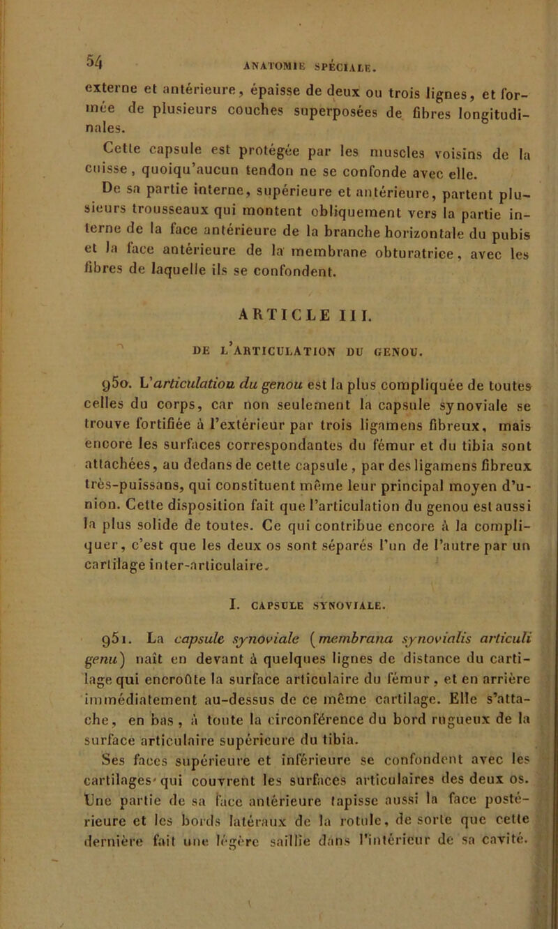 externe et antérieure, épaisse de deux ou trois lignes, et for- mée de plusieurs couches superposées de fibres longitudi- nales. Cetle capsule est protégée par les muscles voisins de la cuisse, quoiqu’aucun tendon ne se confonde avec elle. De sa partie interne, supérieure et antérieure, partent plu- sieurs trousseaux qui montent obliquement vers la partie in- terne de la lace antérieure de la branche horizontale du pubis et la lace antérieure de la membrane obturatrice, avec les fibres de laquelle ils se confondent. ARTICLE III. DE L’ARTICULATION DU GENOU. y5o. L'articulation du genou est la plus compliquée de toutes celles du corps, car non seulement la capsule synoviale se trouve fortifiée à l’extérieur par trois ligamens fibreux, mais encore les surfaces correspondantes du fémur et du tibia sont attachées, au dedans de cette capsule , par des ligamens fibreux très-puissans, qui constituent même leur principal moyen d’u- nion. Cette disposition fait que l’articulation du genou est aussi la plus solide de toutes. Ce qui contribue encore la compli- quer, c’est que les deux os sont séparés l’un de l’autre par un cartilage inter-articulaire. I. CAPSULE SYNOVIALE. g51. La capsule synoviale (menibrana synovialis articuli genu) naît en devant à quelques lignes de distance du carti- lage qui encroûte la surface articulaire du fémur , et en arrière immédiatement au-dessus de ce même cartilage. Elle s’atta- che, en bas , à toute la circonférence du bord rugueux de la surface articulaire supérieure du tibia. Ses faces supérieure et inférieure se confondent avec les cartilages-qui couvrent les surfaces articulaires des deux os. Une partie de sa face antérieure tapisse aussi la face posté- rieure et les bords latéraux de la rotule, de sorte que cette dernière fait une légère saillie dans l’intérieur de sa cavité.