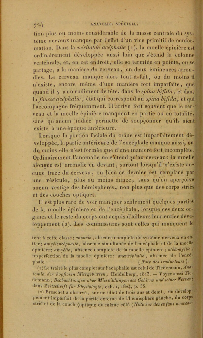 ?a4 lion plus ou moins considérable de la masse centrale du sys- tème nerveux manque par l’effet d’un vice primitif de confor- mation. Dans la véritable acéphalie (1), la moelle épinière est ordinairement développée aussi loin que s’étend la colonne . vertébrale, et, eu cet endroit, elle se termine en pointe, ou se partage, à la manière du cerveau, en deux éminences arron- dies. Le cerveau manque alors tout-à-fait, ou du moins il n’existe, encore même d’une manière fort imparfaite, que quand il y a un rudiment de tête, dans le spina bifda, et dans Va fausse acéphalie, état qui correspond au spina bifida, et qui l’accompagne fréquemment. 11 arrive fort souvent que le cer- '| veau et la moelle épinière manquent en partie ou en totalité, sans qu’aucun indice permette de soupçonner qu’ils aient existé à une époque antérieure. Lorsque la portion faciale du crâne est imparfaitement dé veloppée, bipartie antérieure de l’encéphale manque aussi, ou du moins elle n'est formée que d’une manière fort incomplète. Ordinairement l’anomalie ne s’étend qu’au cerveau ; la moelle alongée est arrondie en devant, surtout lorsqu’il n’existe au- cune trace du cerveau, ou bien cè dernier est remplacé par une vésicule, plus ou moins mince, sans qu on aperçoive aucun vestige des hémisphères, non plus que des corps striés et des couches optiques. Il est plus rare de voir manquer seulement quelques parties de la moelle épinière et de l’encéphale, lorsque ces deux or- ganes et le reste du corps ont acquis d’ailleurs leur entier déve- loppement (2). Les commissures sont celles qui manquent le lent à cette classe; anèurie , absence complète du système nerveux en en- tier; amyctcncèp Italie, absence simultanée de l’encéphale et de la moelle épinière; amyèl'ie, absence complète de la moelle épinière; atclomyclic, imperfection de la moelle épinière; anencéphalie, absence de l’encé- phale. ( Noie des traducteurs ). (1) Le traité le plus complet sur l’acéphalie est celui de Tiedemann, Ana- tomie der hopftosen Missgcburten , Heidelberg, iSi3. — Voyez aussi 1 ie- dcinann , Beobachtungen iiber Missbildungcndes Gehirns undsciner Nerven; dans Zeitschrift fur Physiologie, cab. 1, 182^, p. 55. (2) Breschet a observé, sur un idiot de trois ans et demi, un dévelop- pement imparfait de 1a partie externe de l’hémisphère gauche, du corp3 strie et de la couchcjoptiquc du même côté (Note sur desenfans nouveau•