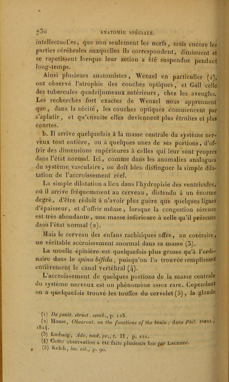 intellectuelles, que non seulement les nerfs, mais encore les parties cérébrales auxquelles ils correspondent, diminuent et sc rapetissent lorsque leur action a été suspendue pendant long-temps. Ainsi plusieurs anatomistes, Wenzel en particulier (i), ont observé l’atrophie des couches optiques, et Gall celle des tubercules quadrijumeaux antérieurs, chez les aveugles. Les recherches fort exactes de Wenzel nous apprennent que, dans la cécité, les couches optiques commencent par s’aplatir, et qu’ensuite elles deviennent plus étroites et plus courtes. b. Il arrive quelquefois à la masse centrale du système ner- veux tout entière, ou à quelques unes de ses portions, d’of- frir des dimensions supérieures à celles qui leur sont propres dans l’état normal. Ici, comme dans les anomalies analogues du système vasculaire, on doit bien distinguer la simple dila- tation de l’accroissement réel. La simple dilatation a lieu dans l’hydropisie des ventricules, où il arrive fréquemment au cerveau , distendu à un énorme degré, d’être réduit à n’avoir plus guère que quelques lignes d’épaisseur, et d’offrir même , lorsque la congestion séreuse est très abondante , une masse inférieure à celle qu’il présente dans l’état normal (2). Mais le cerveau des enfans rachitiques offre, au contraire, un véritable accroissement anormal dans sa masse (5). La moelle épinière est quelquefois plus grosse qu’à l’ordi- naire dans le spina btficla, puisqu’on l’a trouvée remplissant entièrement le canal vertébral (4). L’accroissement de quelques portions de la masse centrale du système nerveux est un phénomène assez rare. Cependant on a quelquefois trouvé les touffes du cervelet (5), la glande (1) De penit. struct. ccrcb., p. i?.5. (2) llome, Observât, on the fonctions of tlic brain ; dans Phi!, trans., 1814. (â) Ludwig, Adv. mtd. pr„ t. II, p. 221. (4) Cette observation a été faite plusieurs fois ppr Laennec. (5) Kelch, toc. cil., p. go. »