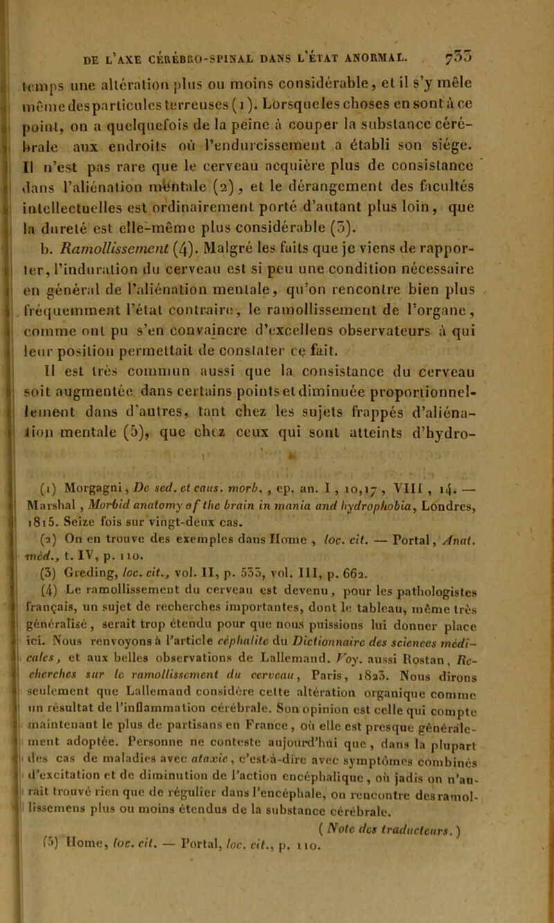 temps une altération plus ou moins considérable, et il s’y mêle même des particules terreuses ( 1 ). Lorsque les choses en sont à ce point, on a quelquefois de la peine à couper la substance céré- brale aux endroits où l’endurcissement a établi son siège. Il n’est pas rare que le cerveau acquière plus de consistance dans l’aliénation mbntale (2), et le dérangement des facultés intellectuelles est ordinairement porté d’autant plus loin, que la dureté est elle-même plus considérable (5). b. Ramollissement (4). Malgré les faits que je viens de rappor- ter , l’induration du cerveau est si peu une condition nécessaire en général de l’aliénation mentale, qu’on rencontre bien plus fréquemment l’état contraire, le ramollissement de l’organe, comme ont pu s’en convaincre d’excellens observateurs à qui leur position permettait de constater ce fait. 11 est très commun aussi que la consistance du cerveau soit augmentée dans certains points et diminuée proportionnel- lement dans d’autres, tant chez les sujets frappés d’aliéna- tion mentale (5), que cluz ceux qui sont atteints d’hydro- r. ■ 1' *. ,i> i (1) Morgagni, De sed. et caus. morb. , ep. an. I, 10,17, VIII, i|. — Marshal , Morbid anntomy oftlie brain in mania and liydrophobia, Londres, 1815. Seize fois sur vingt-deux cas. (2) On en trouve des exemples dans Home , loc. cit. — Portai, Anal, ■mèd., t. IV, p. 110. (3) Greding, loc. cit., vol. II, p. 555, vol. III, p. 662. (4) Le ramollissement du cerveau est devenu, pour les pathologistes français, un sujet de recherches importantes, dont le tableau, infime très : généralisé, serait trop étendu pour que nous puissions lui donner place ici. Nous renvoyons à l’article céplialitc du Dictionnaire des sciences medi- il cales, et aux belles observations de Lallemand. Voy. aussi Rostan, Rc- I cherches sur le ramollissement du cerveau, Paris, iSaS. Nous dirons 1 seulement que Lallemand considère celte altération organique comme un résultat de l’inflammation cérébrale. Son opinion est celle qui compte maintenant le plus de partisans en France, oii elle est presque générale- V ment adoptée. Personne ne conteste aujourd’hui que , dans la plupart | des cas de maladies avec ataxie, c’est-à-dire avec symptômes combinés i d’excitation et de diminution de l’action encéphalique, où jadis on n’au- i rait trouvé rien que de régulier dans l’encéphale, ou rencontre desramol- f lissemens plus ou moins étendus de la substance cérébrale. ( Note des traducteurs.) f5) Home, loc. cit. — Portai, toc. cit., p. no.