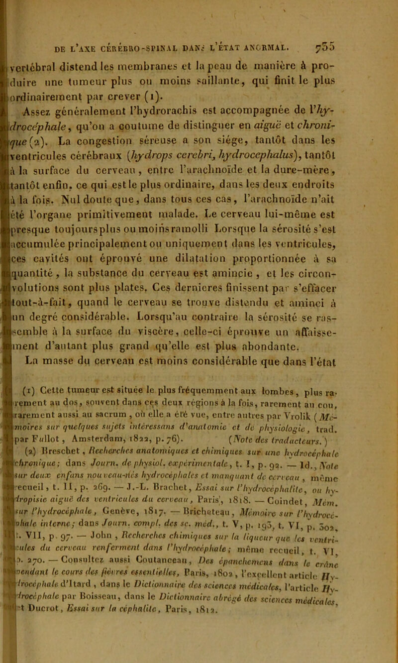 I vertébral distend les membranes et la peau de manière à pro- duire une tumeur plus ou moins saillante, qui finit le plus ; ordinairement par crever (1). Assez généralement l’hydrorachis est accompagnée de Vhy- \drocéphale, qu’on a coutume de distinguer en aiguë et chroni- que {0.). La congestion séreuse a son siège, tantôt dans les (ventricules cérébraux (hyclrops cercbri, hydroceplialus), tantôt là la surface du cerveau, entre l’arachnoïde et la dure-mère, (tantôt enfin, ce qui est le plus ordinaire, dans les deux endroits là la fois. Nul doute que, dans tous ces cas, l’arachnoïde n’ait jeté l’organe primitivement malade. Le cerveau lui-même est (presque toujours plus ou moins ramolli Lorsque la sérosité s’est (accumulée principalement ou uniquement dans les ventricules, ices cavités ont éprouvé une dilatation proportionnée à sa (quantité, la substance du cerveau est amincie , et les circon- Ivolutions sont plus plates. Ces dernieres finissent par s’effacer îtout-ù-fait, quand le cerveau se trouve distendu et aminci à un degré considérable. Lorsqu’au contraire la sérosité se ras- semble à la surface du viscère, celle-ci éprouve un affaisse- jment d’autant plus grand qu’elle est plus abondante. La masse du cerveau est moins considérable que dans l’état (1) Cette tumeur est située le plus fréquemment aux lombes, plus ra- rement au dos, souvent dans ces deux régions à la fois, rarement au cou, rarement aussi au sacrum , où elle a ét’é vue, entre autres par Yrolik [Mé- moires sur quelques sujets intéressant d’anatomie et de physiologie, trad. par Fallut , Amsterdam, 1822, p. 76). [Note des traducteurs. ) (2) Ureschet, Recherches anatomiques et chimiques sur une hydrocéphale chronique; dans Journ. dç physiol. expérimentale, t. ï, p.ga. ld., Note sur deux enfuns nouveau-tics hydrocéphales et manquant de cerveau , même ecueil, t. II, p. 269. — J.-L. Brachet, Essai sur 1‘hydrocéphalile, ou liy- iropisic aiguë des ventricules du cerveau, Paris', 1818. —Coindet, Mcm. <ur l’hydrocéphale, Genève, 1817. — llricheteau, Mémoire sur l’hydrocc- ohalc interne; dans Journ. compl. des sc. mcd., t. V, p. igô7 t. VI, J). 50, t. VII, p - 97. — John , Recherches chimiques sur la liqueur que les ventri- >j| culcs du cerveau renferment dans l’hydrocéphale; môme recueil t VI ■ 2. 270.— Consultez aussi Coutanceau, Des épanchement dans le crâne Moendq.nt le cours des fièvres essentielles, Paris, 1802 , l’excellent article Hy- M irocépliale d’Itard , dans le Dictionnaire des sciences médicales, l’article fly- Wrocéphalc par Boisseau, dans le Dictionnaire abrégé des sciences médicales. iyt Ducrot, Essaisur la céphalilc, Paris, 1812.