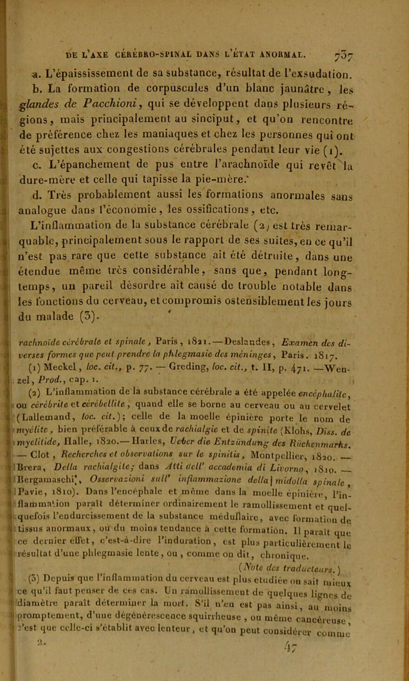 a. L’épaississement de sa substance, résultat de l’exsudation. b. La formation de corpuscules d’un blanc jaunâtre , les glandes de Pacchioni, qui se développent dans plusieurs ré- gions, mais principalement au sinciput, et qu’on rencontre de préférence chez les maniaques et chez les personnes qui ont été sujettes aux congestions cérébrales pendant leur vie (1). c. L’épanchement de pus entre l’arachnoïde qui revêtNla dure-mère et celle qui tapisse la pie-mère.* d. Très probablement aussi les formations anormales sans analogue dans l’économie, les ossifications, etc. L’inflammation de la substance cérébrale (2, est très remar- quable, principalement sous le rapport de ses suites, en ce qu’il n’est pas rare que cette substance ait été détruite, dans une étendue même très considérable, sans que, pendant long- temps, un pareil désordre ait causé de trouble notable dans les fonctions du cerveau, et compromis ostensiblement les jours du malade (3). raclinoïcle ccrcbrale et spinale , Paris, 1821. — Deslaudes, Examen des di- verses formes que peut prendre la phlcgmasie des méninges, Paris. 1S17. (1) Meckel, toc. cil., p. 77. — Greding, loc. cit., t. II, p. 471. _Wen- zel, Prod., cap. 1. { (2) L’inflammation de la substance cérébrale a été appelée encéphalite, ou cèrébrite et cèrébellite, quand elle se borne au cerveau ou au cervelet (Lallemand, loc. cit.); celle de la moelle épinière porte le nom de myélite, bien préférable à ceux de rachialgie et de spinitc (Klohs, Diss. de myclitide, Halle, 1820.— Maries, U cher die Entzïmdung des Riichcnmarhs. — Clôt, Recherches et observations sur le spinitis, Montpellier, 1S20 Brera, Délia rachialgitc; dans Jtti ücll’ accademia di Livorno, 1S10. BergamaschP, Osservazioni suit* infiammazione délia] midulla spinale , Pavie, 1810). Dans l’encéphale et même dans la moelle épinière l’in- flammation paraît déterminer ordinairement le ramollissement et quel- quefois l’endurcissement de la substance médullaire, avec formation de. tissus anormaux, ou du moins tendance à celte formation. 11 paraît que ce dernier clTet, c’est-à-dire l'induration, est plus particulièrement le résultat d’une phlegmasie lente, ou , comme on dit, chronique. (Note des traducteurs.) (5) Depuis que l’inflammation du cerveau est plus étudiée on sait mieux ce qu’il faut penser de ces cas. Un ramollissement de quelques limes de diamètre parait déterminer la mort. S'il n’eu est pas ainsi, au moins promptement, d’uue dégénérescence squirrheuse , ou même cancéreuse :’est que celle-ci s’établit avec lenteur, et qu’on peut considérer comme