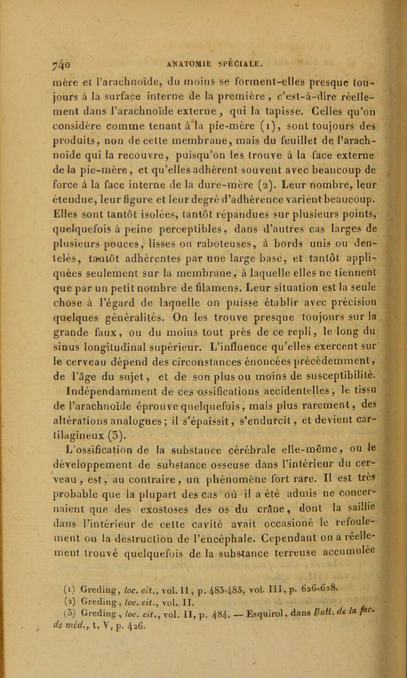 ?4o mère el l’arachnoïde, du moins se forment-elles presque tou- jours à la surface interne de la première, c’est-à-dire réelle- ment dans l’arachnoïde externe, qui la tapisse. Celles qu’on considère comme tenant à la pie-mère (i), sont toujours des produits, non de cette membrane, mais du feuillet de l’arach- noïde qui la recouvre, puisqu’on les trouve à la face externe de la pie-mère , et qu’elles adhèrent souvent avec beaucoup de force à la face interne de la dure-mère (2). Leur nombre, leur étendue, leur ligure et leur degré d’adhérence varient beaucoup. Elles sont tantôt isolées, tantôt répandues sur plusieurs points, quelquefois à peine perceptibles, dans d’autres cas larges de plusieurs pouces, lisses ou raboteuses, à bords unis ou den- telés, tantôt adhérentes par une large base, et tantôt appli- quées seulement sur la membrane, à laquelle elles ne tiennent que par un petit nombre de filamens. Leur situation est la seule chose à l’égard de laquelle on puisse établir avec précision quelques généralités. On les trouve presque toujours sur la grande faux, ou du moins tout près de ce repli, le long du sinus longitudinal supérieur. L’influence qu’elles exercent sur le cerveau dépend des circonstances énoncées précédemment, de l’âge du sujet, et de son plus ou moins de susceptibilité. Indépendamment de ce.s ossifications accidentelles, le tissu de l’arachnoïde éprouve quelquefois, mais plus rarement, des altérations analogues ; il s’épaissit, s’endurcit, et devient car- tilagineux (3). L’ossification de la substance cérébrale elle-même, ou le développement de substance osseuse dans l’intérieur du cer- veau , est, au contraire, un phénomène fort rare. Il est très probable que la plupart des Cas où il a été admis ne concer- naient que des exostoses des os du crâne, dont la saillie dans l’intérieur de cette cavité avait occasioné le refoule- ment ou la destruction de l’encéphale. Cependant on a réelle- ment trouvé quelquefois de la substance terreuse accumulée (1) Greding, loc. cit., vol. Il, p.483-4S5, vol. III, p. 616-628. (2) Greding, loc. cit., vol. II. (5) Greding , loc. cit,, vol. II, p. 4^4• — Esquirol, dans Bull, de la pf. de mcd., t, Y, p. 4a6. V - t