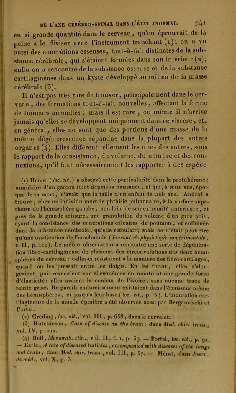 en si grande quantité dans le cerveau, qu’on éprouvait de la peine à le diviser avec l’instrument tranchant (1); on a vu aussi des concrétions osseuses, tout-à-fait distinctes de la sub- stance cérébrale, qui s’étaient formées dans son intérieur (2); enfin on a rencontré delà substance osseuse el de la substance cartilagineuse dans un kyste développé au milieu de la masse cérébrale (3). Il n’est pas très rare de trouver, principalement dans le cer- veau , des formations tout-A-fait nouvelles, affectant la forme de tumeurs arrondies ; mais il est rare , ou même il n’arrive jamais qu’elles se développent uniquement dans ce viscère, et, en général, elles ne sont que des portions d’une masse de la même dégénérescence répandue dans la plupart des autres organes (4). Elles diffèrent tellement les une, des autres, sous le rapport de la consistance, du volume, du nombre et des con- nexions, qu’il faut nécessairement les rapporter à des espèce (1) Home ( loc. cit.) a observé cette particularité dans la protubérance annulaire d’un garçon idiot depuis sa naissance, et qui, à seize ans, épo- que de sa mort, n’avait que la taille d’un enfant de trois ans. Andra I a trouvé , chez un individu mort de phthisie pulmonaire, à la surface supé- rieure de l’hémisphère gauche, non loin de son extrémité antérieure, et près de la grande scissure, une grunulation du volume d’un gros pois, ayant la consistance des concrétions calcaires du poumon , et enfoncée dans la substance cérébrale, qu'elle refoulait; mais ce n’était peut-être qu’une ossification de l’arachnoïde ( Journal de physiologie experimentale, t. II, p. no). Le même observateur a rencontré une sorte de dégénéra- tion fibro-cartilagineuse de plusieurs des circonvolutions des deux hémi- sphères du cerveau : celles-ci résistaient à la manière des fibro-cartilages, quand on les pressait entre les doigts. En les tirant, elles s’alon- geaient, puis revenaient sur elles-mêmes en montrant une grande force d’élasticité ; elles avaient la couleur de l’ivoire , sans aucune trace de teinte grise. De pareils endurcissemens existaient dans l’épaisseur même des hémisphères , et jusqu’à leur base ( loc. cit., p. 3). L’induration car- tilagineuse de la moelle épinière a été observée aussi par Bergamaschi et Portai. (2) Greding, loc. cit., vol. III, p. 658 , dans le cervelet. (3) Hutchinson, Case of rlisease in the hrain; dans Med. chir. irons., vol. IV, p. aoa. (4) Reil, Mcmorab. clin., vol. II, f. i, p. 5q. — Portai, loc. cit., p. 93. — Earle, A case of discascd testicles , accompanicd voith discascs oflhe longs and hrain ; dans Med. cliir. trans., vol. III, p. 57. — Mérat, dans Jonrn. i de mcd., vol. X, p. 3.