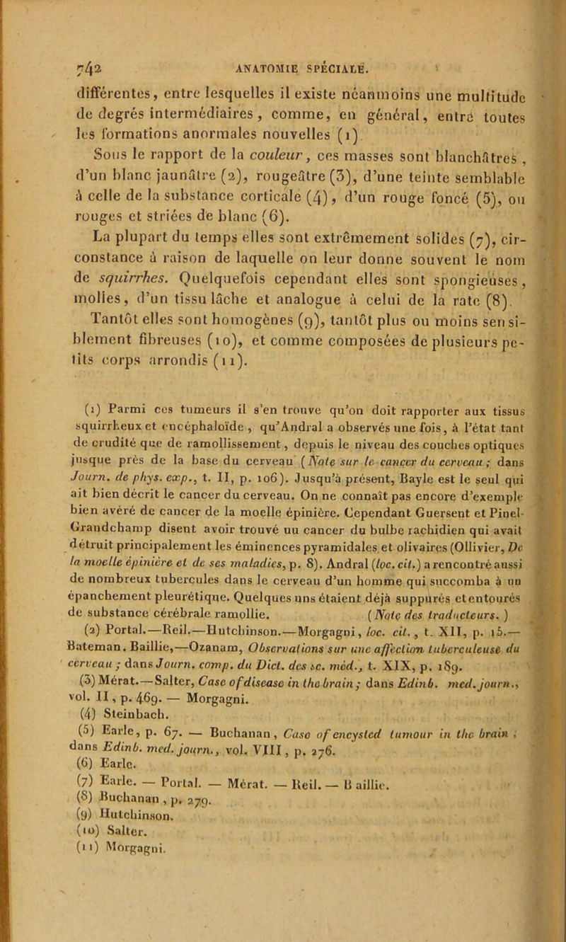 différentes, entre lesquelles il existe néanmoins une multitude de degrés intermédiaires, comme, en général, entre toutes les formations anormales nouvelles (1) Sous le rapport de la couleur, ces masses sont hlanchfitres , d’un blanc jaunfitre (2), rougeâtre (3), d’une teinte semblable celle de la substance corticale (4), d’un rouge foncé (5), ou rouges et striées de blanc (6). La plupart du temps elles sont extrêmement solides (7), cir- constance à raison de laquelle on leur donne souvent le nom de squirrhes. Quelquefois cependant elles sont spongieuses, molles, d’un tissu lâcbe et analogue à celui de la rate (8). Tantôt elles sont homogènes (9), tantôt plus ou moins sen si- blement fibreuses (10), et comme composées de plusieurs pe- tits corps arrondis (11). (1) Parmi cos tumeurs il s’en trouve qu’on doit rapporter aux tissus squirrheux et oncéphaloïde , qu’Andral a observés une fois, à l’état tant de crudité que de ramollissement, depuis le niveau des couches optiques jusque près de la base du cerveau [Note sur le cancer du cerveau ; dans Journ. de phys. exp., t. II, p. 106). Jusqu’à présent, Bayle est le seul qui ait bien décrit le cancer du cerveau. On ne connaît pas encore d’exemple bien avéré de cancer de la moelle épinière. Cependant Guersent et Pinel- Grandchamp disent avoir trouvé uu cancer du bulbe rachidien qui avait détruit principalement les éminences pyramidales.et olivaires (Ollivier, De la moelle épinière et de ses maladies, p. S). Andral (loc.cil.) a rencontré aussi de nombreux tubercules dans le cerveau d’un homme qui succomba à un épanchement pleurétique. Quelques uns étaient déjà suppurés etentourés de substance cérébrale ramollie. ( Note des traducteurs. ) (2) Portai.—Reil.—Hutchinson.—Morgagni, loc. cil., t. XII, p. \b.— Baleman. Baillie,—Ozanam, Observations sur une affection tuberculeuse du cerveau ; Aune Journ. comp. du Dict. des sc. mèd.3 t. XIX, p. 189. (5) Mérat.—Salter, Case ofdiscase in thebrain; dans Edinb. med. journ., vol. II, p. 469. — Morgagni. (4) Steiubach. (5) Earle, p. 67. — Buchanan, Casa ofencyslcd (amour in the brain , dans Edinb. med. journ., vol. VIII p. 276. (6) Earle. (7) Earle. — Portai. — Mérat. — Reil. — B aillie. (S) Buchanan , p. 279. (9) Hutchinson. (10) Salter.