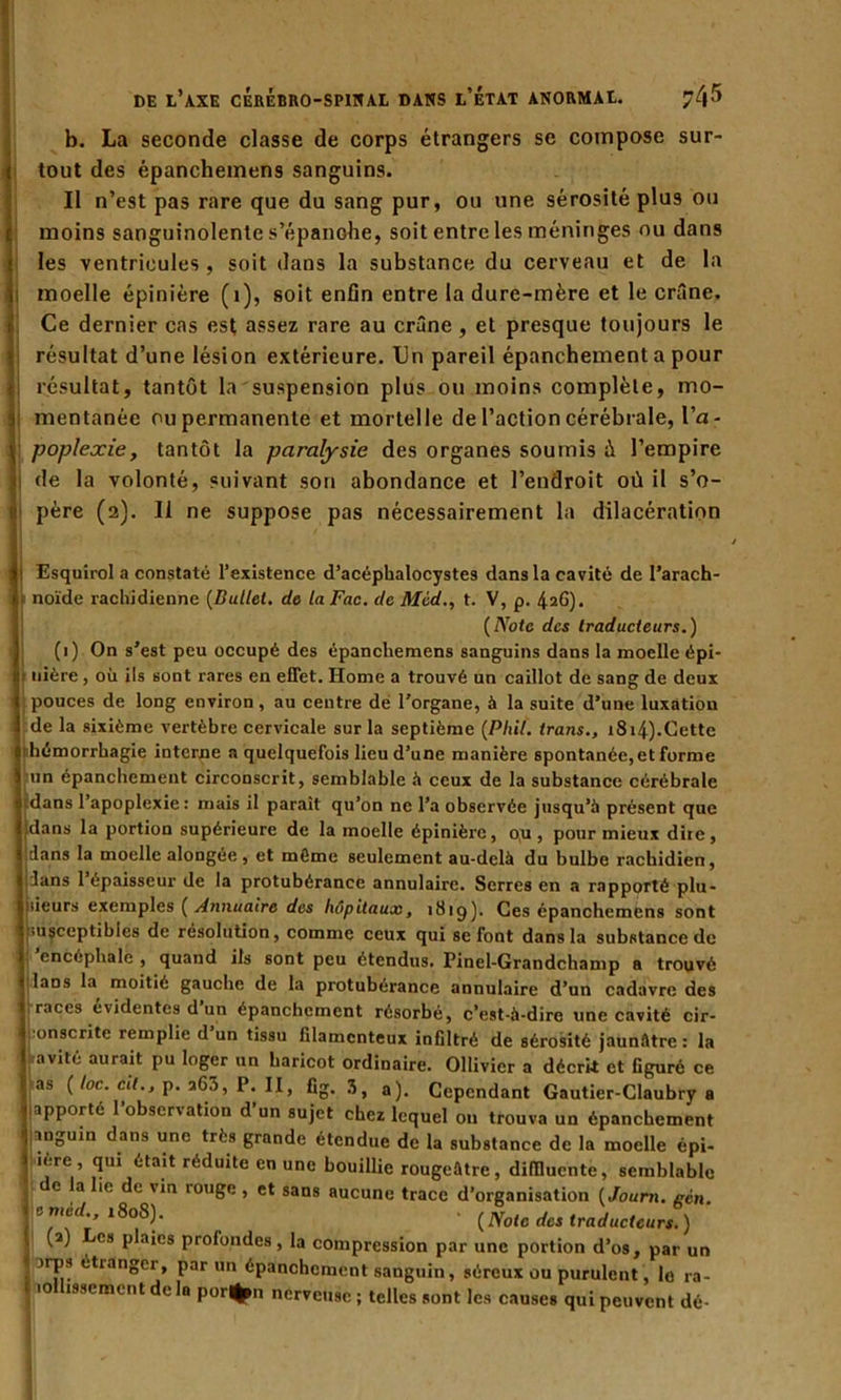 b. La seconde classe de corps étrangers se compose sur- tout des épanchemens sanguins. Il n’est pas rare que du sang pur, ou une sérosité plus ou moins sanguinolente s’épanche, soit entre les méninges ou dans les ventricules , soit dans la substance du cerveau et de la moelle épinière (1), soit enfin entre la dure-mère et le crâne. Ce dernier cas est assez rare au crâne, et presque toujours le résultat d’une lésion extérieure. Un pareil épanchement a pour résultat, tantôt la suspension plus ou moins complète, mo- mentanée ou permanente et mortelle de l’action cérébrale, l’a- poplexie, tantôt la paralysie des organes soumis ù l’empire de la volonté, suivant son abondance et l’endroit où il s’o- père (2). Il ne suppose pas nécessairement la dilacération Esquirol a constaté l’existence d’acéphalocystes dans la cavité de l’arach- noïde rachidienne (Bullet. de la Fac. de Med., t. V, p. 426). (Note des traducteurs.) (1) On s’est peu occupé des épanchemens sanguins dans la moelle épi- 1 uière , où ils sont rares en effet. Home a trouvé un caillot de sang de deux pouces de long environ, au centre de l’organe, à la suite d’une luxation I de la sixième vertèbre cervicale sur la septième (Phi/', trans., 1814).Cette 0 hémorrhagie interne a quelquefois lieu d’une manière spontanée, et forme ) un épanchement circonscrit, semblable à ceux de la substance cérébrale dans 1 apoplexie: mais il parait qu’on ne l’a observée jusqu’à présent que dans la portion supérieure de la moelle épinière, o,u , pour mieux dire, ians la moelle alongée, et môme seulement au-delà du bulbe rachidien, fans l’épaisseur de la protubérance annulaire. Serres en a rapporté plu- sieurs exemples ( Annuaire des hôpitaux, 181g). Ces épanchemens sont 1 >usceptibles de résolution, comme ceux qui se font dans la substance de encéphale , quand ils sont peu étendus. Pinel-Grandchamp a trouvé laos la moitié gauche de la protubérance annulaire d’un cadavre des J races évidentes d un épanchement résorbé, c’est-à-dire une cavité cir- i onscrite remplie d un tissu filamenteux infiltré de sérosité jaunâtre: la ' avité aurait pu loger un haricot ordinaire. Ollivier a décrit et figuré ce 1 as {loc. cil., p. 263, P. II, fig. 3, a). Cependant Gautier-Claubry a fapporté l'observation d’un sujet chez lequel on trouva un épanchement anguin dans une très grande étendue de la substance de la moelle épi- lère, qui était réduite en une bouillie rougeâtre, difilucnte, semblable e la lie de via rouge , et sans aucune trace d’organisation (Jouni. gcn. c mcd., 180S). . (Note des traducteurs.) (2) Les plaies prolondes, la compression par une portion d’os, par un nps étianger, par un épanchement sanguin, séreux ou purulent, lo ra- lollisscmcnt de la por*n nerveuse ; telles sont les causes qui peuvent dé-