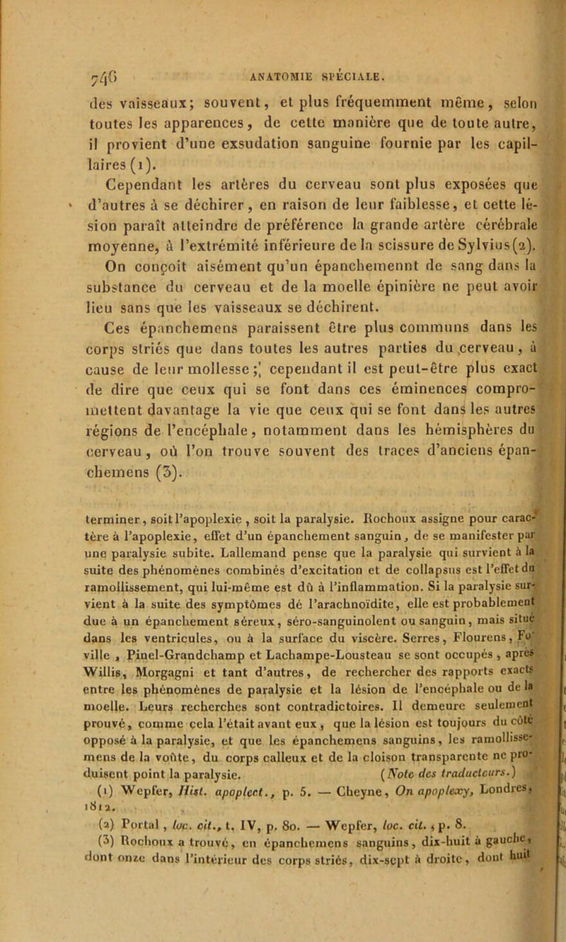 7/jG des vaisseaux; souvent, et plus fréquemment même, selon toutes les apparences, de celte manière que de toute autre, il provient d’une exsudation sanguine fournie par les capil- laires (i). Cependant les artères du cerveau sont plus exposées que * d’autres à se déchirer, en raison de leur faiblesse, et cette lé- sion paraît atteindre de préférence la grande artère cérébrale moyenne, à l’extrémité inférieure delà scissure deSylvius(2). On conçoit aisément qu’un épanchemennt de sang dans la substance du cerveau et de la moelle épinière ne peut avoir lieu sans que les vaisseaux se déchirent. Ces épanchemcns paraissent être plus communs dans les corps striés que dans toutes les autres parties du .cerveau, à cause de leur mollesse ;] cependant il est peut-être plus exact de dire que ceux qui se font dans ces éminences compro- mettent davantage la vie que ceux qui se font dans les autres légions de l’encéphale, notamment dans les hémisphères du cerveau, où l’on trouve souvent des traces d’anciens épan- chemens (3). terminer, soit l’apoplexie , soit la paralysie. Rochoux assigne pour carac- tère à l’apoplexie, effet d’un épanchement sanguin, de se manifester par une paralysie subite. Lallemand pense que la paralysie qui survient à la suite des phénomènes combinés d’excitation et de collapsus est l’effet du ramollissement, qui lui-même est dû à l’inflammation. Si la paralysie sur- vient à la suite des symptômes dé l’arachnoïdite, elle est probablement due à un épanchement séreux, séro-sanguinolent ou sanguin, mais situe dans les ventricules, ou à la surface du viscère. Serres, Flourens, Fo' ville , Pinel-Grandchamp et Lachampe-Lousteau se sont occupés , après Willis, Morgagni et tant d’autres, de rechercher des rapports exacts entre les phénomènes de paralysie et la lésion de l’encéphale ou de la moelle. Leurs recherches sont contradictoires. 11 demeure seulement prouvé, comme cela l’était avant eux , que la lésion est toujours du côte opposé à la paralysie, et que les épanchemens sanguins, les ramolhsse- mens de la voûte, du oorps calleux et de la cloison transparente ne pro- duisent point la paralysie. (Noie des traducteurs.) , (i) Wcpfer, Hisl. apoplcct., p. 5. — Cheyne, On apoplexy, Londres, >812. , (a) Portai , lue. cil., I. IV, p. 8o. — Wepfer, lue. cil. ,p. 8. {->) Rochoux a trouvé, en épanchemcns sanguins, dix-huit à gauche> dont onze dans l’intérieur des corps striés, dix-sept û droite, dont huit