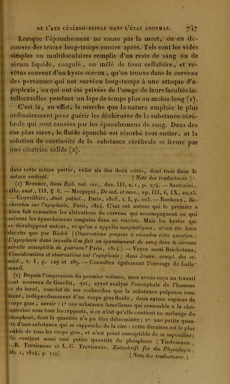 / DE L AXE CEREBRO-SPîN'AL DANS L ETAT ANORMAL. 7'|7 Lorsque l’épanchement ne' cause pas la mort, on en dé- couvre des traces long-temps encore après. Tels sont les vides simples ou multiloculaires remplis d’un reste de sang ou de sérum liquide, coagulé, ou mêlé de tissu cellulaire, et re- vêtus souvent d’un kyste séreux , qu’on trouve dans le cerveau des personnes qui ont survécu long-temps à une attaque d’a- poplexie, ou qui ont été privées de l’usage de leurs facultés in- tellectuelles pendant un laps de temps plus ou moins long (i). C’est là, en effet, la marche que la nature emploie le plus ordinairement pour guérir les déchirures de la substance céré- brale qui sont causées par les épanchemens de sang. Dans des cas plus rares, le fluide épanché est résorbé tout entier, et la solution de continuité de la substance cérébrale se ferme par une cicatrice solide (2). * dans cette meme partie, enfin six des deux eûtes, dont trois dans le même endroit. ( Note des traducteurs. ) (1) Brunner, dans Eph. nat. c.ur., dec. 111, a. 1, p. 274. — Santorini, ’ Obs. anat., III, § 6. — Morgagni, De sed. et causep. III, 6, IX, ao,23. | — Cruveilhier, Anat pathol., Paris, 1816, t. I, p. 205. — Rochoux , lie- ■ cherches sur t apoplexie, Paris, 1814. C’est cet auteur qui le premier a , bien fait connaître les altérations du cerveau qui accompagnent ou qui [suivent les épanchemens sanguins dans ce viscère. Mais les kystes qui I se développent autour, et qu’on a appelés apoplectiques, n’ont été bien décrits que par Riobé (Observations propres à résoudre cette question: ( L apoplexie dans laquelle il se fait un épanchement de sang dans le cerceau est-elle susceptible de guérison? Paris, i8.4).-Voyez aussi Bricheteau, Y Considérations et observations sur l’apoplexie; dans Journ. compl. des sc. fi'Vicd., t. I, p. 129 et 289. — Consultez également l’ouvrage de Lallc- (2) Depuis l’impression du premier volume, nous avons reçu un travail jéout nouveau de Gtnelin, qui, ayant analysé l’encéphale de l’homme Ici du bœuf, conclut de ses recherches que la substance pulpeuse con- fient, indépendamment d’un corps gras fluide , deux autres espèces de | orps gras , savoir : i» une substance lamelleusc qui ressemble à la cho- I esterine sous tous les rapports, si ce n’est qu’elle contient eu mélange du I Phosphore, dont la quantité n’a pu être déterminée ; 2 une petite quan * te d’unc-substancc qui se rapproche de la cire : cette dernière est le plus | isible de tous les corps gras, et n’est point susceptible de sc sapouifier • t de contient aussi une petite quantité de phosphore (Tiedemann’ —R. freviranus et L.-C. Trev.ranus, Zeitschrift fir die Physiologie. ( Note des traducteurs )