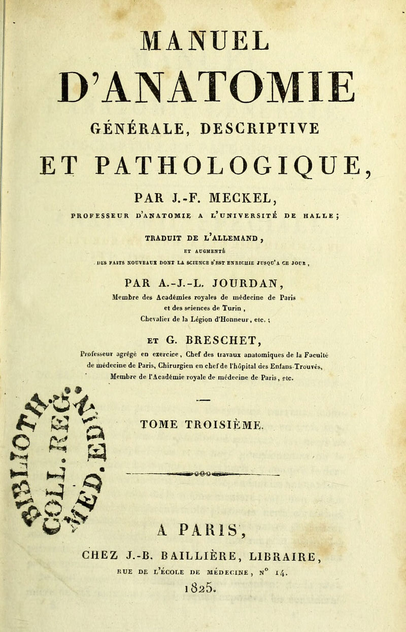 D’ANATOMIE GÉNÉRALE, DESCRIPTIVE ET PATHOLOGIQUE PAR J.-F. MECKEL, PROFESSEUR D’ANATOMIE A l’uNIVERSITÉ DE HAEEE; TRADUIT DE ^ALLEMAND , ET AUGMENTÉ DES FAITS NOtJVBAüX DONT LA SCIENCB 8’E&T BNMCU1E /USQC’a CB JOCB , PAR A.-J.-L. JOURDAN, Membre des Académies royales de médecine de Paris et des sciences de Turin , Chevalier de la Légion d'Honneur, etc. ; et G. BRESCHET, Professeur agrégé en exercice, Chef des travaux anatomiques de la Faculté de médecine de Paris, Chirurgien en chefde l’hôpital des Enfans-Trouvés, Membre de l’Académie royale de médecine de Paris, etc. A & o + ^ y»*. 8 « a ?. 3' ■/=>' TOME TROISIÈME. A PARIS, CHEZ J.-B. BAILLIÈRE, LIBRAIRE, rue de l’école de médecine, n° 14. 18a5.