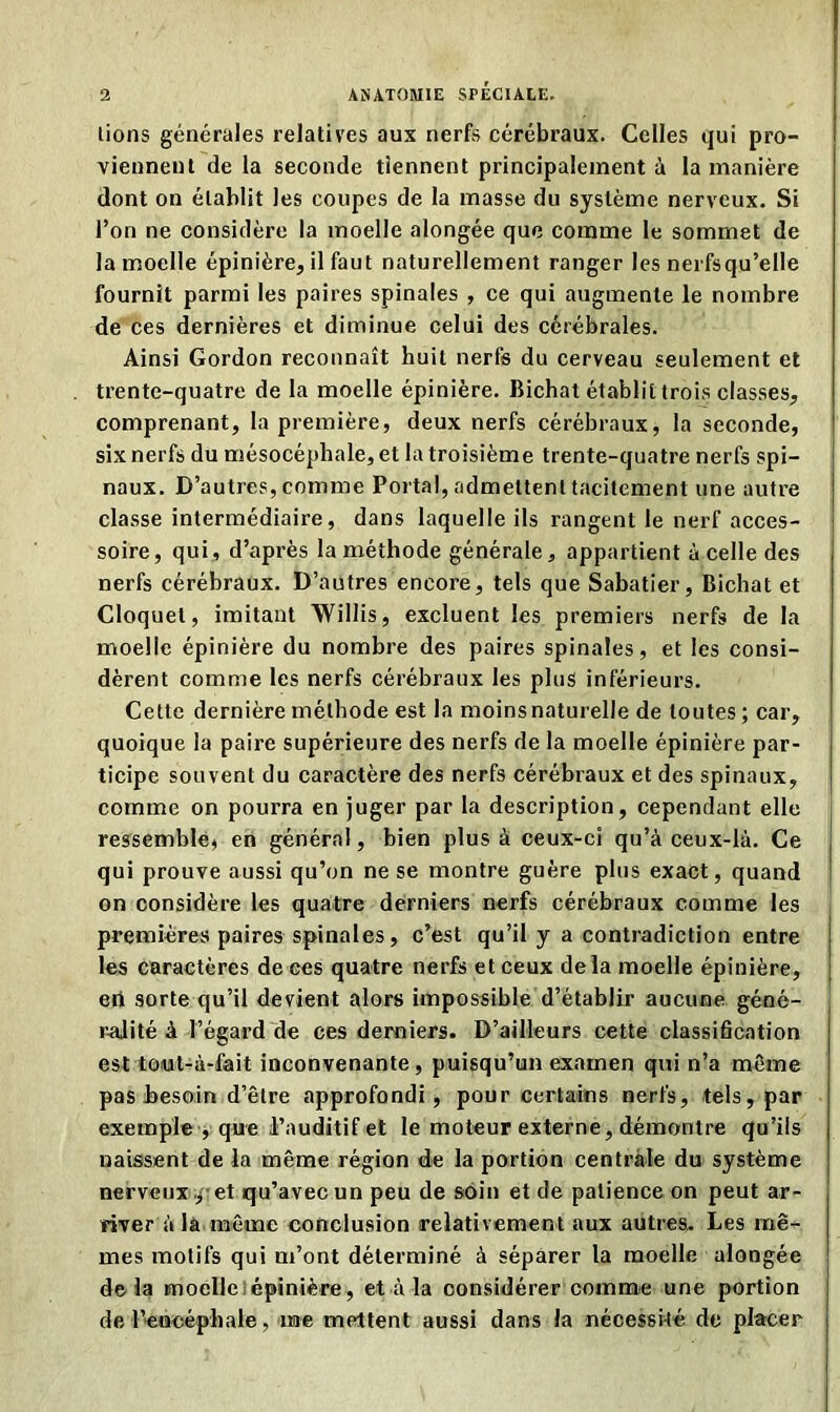 lions générales relatives aux nerfs cérébraux. Celles qui pro- viennent de la seconde tiennent principalement à la manière dont on établit les coupes de la masse du système nerveux. Si l’on ne considère la moelle alongée que comme le sommet de la moelle épinière, il faut naturellement ranger les nerfsqu’elle fournit parmi les paires spinales , ce qui augmente le nombre de ces dernières et diminue celui des cérébrales. Ainsi Gordon reconnaît huit nerfs du cerveau seulement et trente-quatre de la moelle épinière. Bichal établit trois classes, comprenant, la première, deux nerfs cérébraux, la seconde, six nerfs du mésocéphale, et la troisième trente-quatre nerfs spi- naux. D’autres, comme Portai, admettent tacitement une autre classe intermédiaire, dans laquelle ils rangent le nerf acces- soire, qui, d’après la méthode générale, appartient à celle des nerfs cérébraux. D’autres encore, tels que Sabatier, Bichat et Cloquet, imitant Willis, excluent les premiers nerfs de la moelle épinière du nombre des paires spinales, et les consi- dèrent comme les nerfs cérébraux les plus inférieurs. Cette dernière méthode est la moins naturelle de toutes; car, quoique la paire supérieure des nerfs de la moelle épinière par- ticipe souvent du caractère des nerfs cérébraux et des spinaux, comme on pourra en juger par la description, cependant elle ressemble, en général, bien plus à ceux-ci qu’à ceux-là. Ce qui prouve aussi qu’on ne se montre guère plus exact, quand on considère les quatre derniers nerfs cérébraux comme les premières paires spinales, c’est qu’il y a contradiction entre les caractères de ces quatre nerfs et ceux delà moelle épinière, eri sorte qu’il devient alors impossible d’établir aucune géné- ralité à l’égard de ces derniers. D’ailleurs cette classification est toiut-à-fait inconvenante, puisqu’un examen qui n’a même pas besoin d’être approfondi, pour certains nerfs, tels, par exemple , que l’auditif et le moteur externe, démontre qu’ils naissent de la même région de la portion centrale du système nerveux , et qu’avec un peu de soin et de patience on peut ar- river à là même conclusion relativement aux autres. Les mê- mes motifs qui m’ont déterminé à séparer la moelle alongée delà moelle épinière, et à la considérer comme une portion de l'encéphale, me mettent aussi dans la nécessité de placer