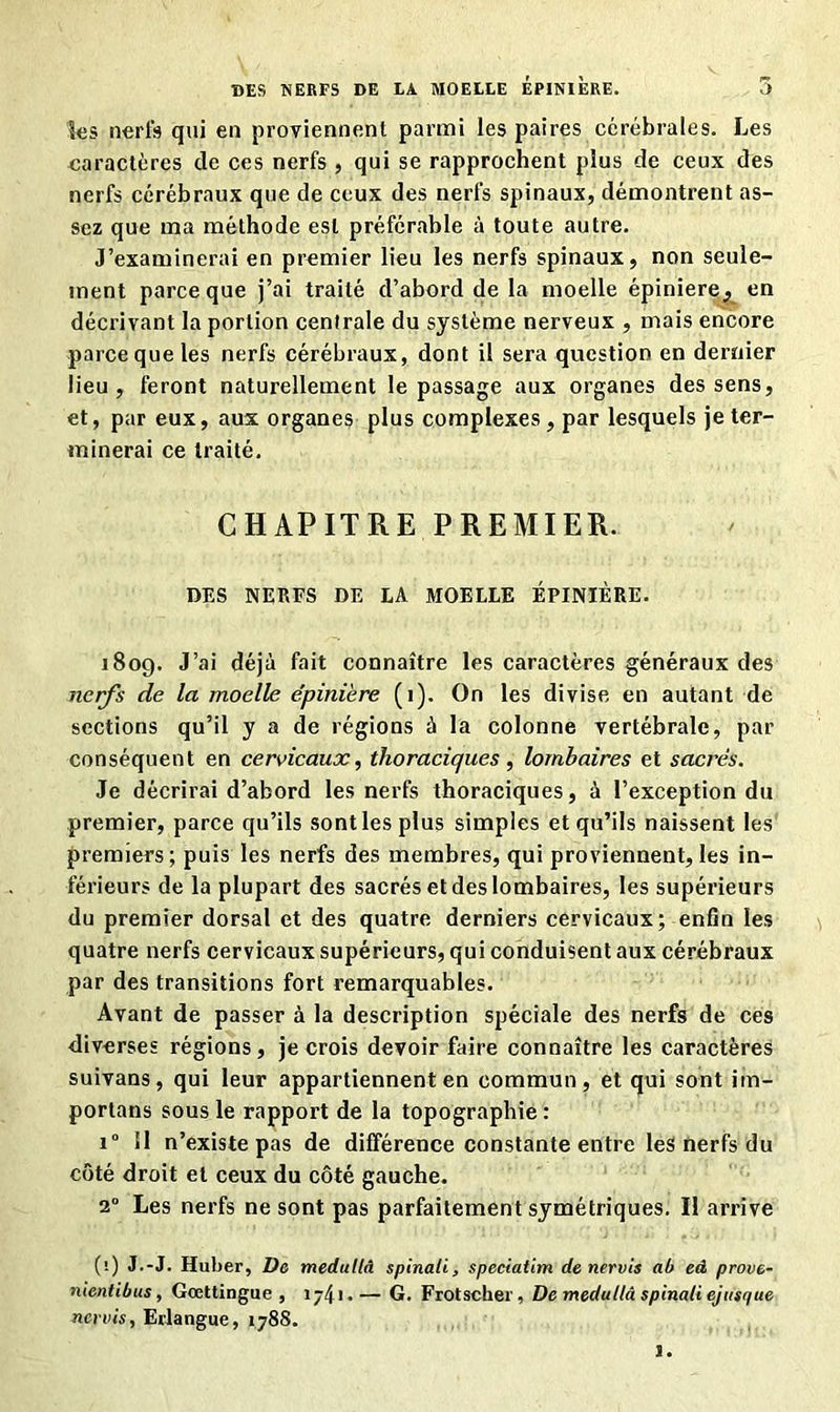 les nerfs qui en proviennent parmi les paires cérébrales. Les caractères de ces nerfs, qui se rapprochent plus de ceux des nerfs cérébraux que de ceux des nerfs spinaux, démontrent as- sez que ma méthode est préférable à toute autre. J’examinerai en premier lieu les nerfs spinaux, non seule- ment parce que j’ai traité d’abord de la moelle épiniere_, en décrivant la portion centrale du système nerveux , mais encore parce que les nerfs cérébraux, dont il sera question en dernier lieu, feront naturellement le passage aux organes des sens, et, par eux, aux organes plus complexes, par lesquels je ter- minerai ce traité. CHAPITRE PREMIER. DES NERFS DE LA MOELLE ÉPINIÈRE. 180g. J’ai déjà fait connaître les caractères généraux des nerfs de la moelle épiniere (i). On les divise en autant de sections qu’il y a de régions à la colonne vertébrale, par conséquent en cervicaux, thoraciques, lombaires et sacrés. Je décrirai d’abord les nerfs thoraciques, à l’exception du premier, parce qu’ils sont les plus simples et qu’ils naissent les premiers; puis les nerfs des membres, qui proviennent, les in- férieurs de la plupart des sacrés et des lombaires, les supérieurs du premier dorsal et des quatre derniers cervicaux; enfin les quatre nerfs cervicaux supérieurs, qui conduisent aux cérébraux par des transitions fort remarquables. Avant de passer à la description spéciale des nerfs de ces diverses régions, je crois devoir faire connaître les caractères suivans, qui leur appartiennent en commun, et qui sont im- portans sous le rapport de la topographie : i° 11 n’existe pas de différence constante entre les nerfs du côté droit et ceux du côté gauche. 2° Les nerfs ne sont pas parfaitement symétriques. Il arrive ('.) J.-J. Huber, De medutlâ spinali, speciatim de nervis ab eâ prove- nientibus, Gœttingue , ij4i.— G. Frotscher, De medullâ spinali ejusque nervis, Erlangue, 1788. 1.