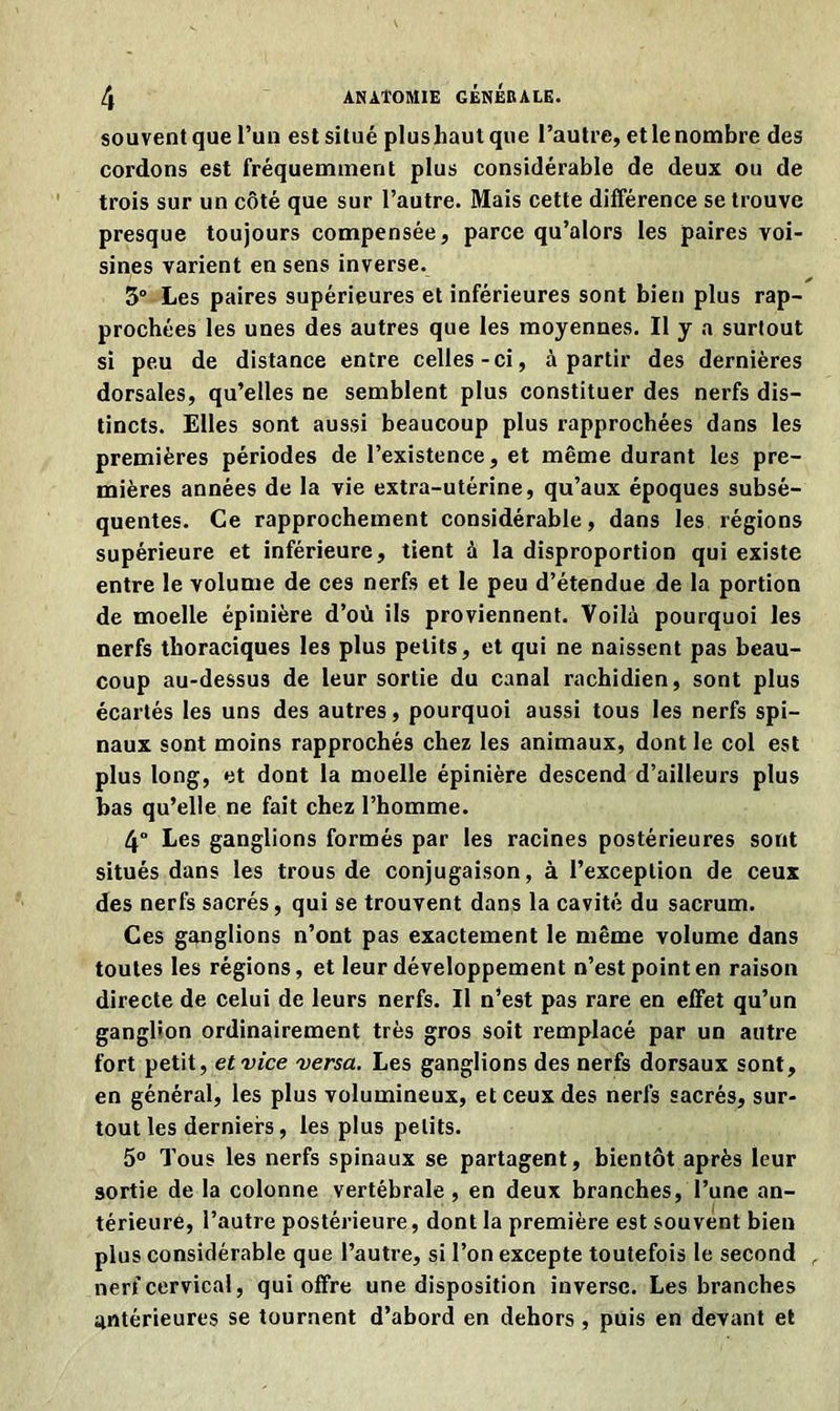 souventque l’un estsitué plushautque l’autre, etlenombre des cordons est fréquemment plus considérable de deux ou de trois sur un côté que sur l’autre. Mais cette différence se trouve presque toujours compensée, parce qu’alors les paires voi- sines varient en sens inverse. 3° Les paires supérieures et inférieures sont bien plus rap- prochées les unes des autres que les moyennes. Il y a surtout si peu de distance entre celles-ci, à partir des dernières dorsales, qu’elles ne semblent plus constituer des nerfs dis- tincts. Elles sont aussi beaucoup plus rapprochées dans les premières périodes de l’existence, et même durant les pre- mières années de la vie extra-utérine, qu’aux époques subsé- quentes. Ce rapprochement considérable, dans les régions supérieure et inférieure, tient à la disproportion qui existe entre le volume de ces nerfs et le peu d’étendue de la portion de moelle épinière d’où ils proviennent. Voilà pourquoi les nerfs thoraciques les plus petits, et qui ne naissent pas beau- coup au-dessus de leur sortie du canal rachidien, sont plus écartés les uns des autres, pourquoi aussi tous les nerfs spi- naux sont moins rapprochés chez les animaux, dont le col est plus long, et dont la moelle épinière descend d’ailleurs plus bas qu’elle ne fait chez l’homme. 4° Les ganglions formés par les racines postérieures sont situés dans les trous de conjugaison, à l’exception de ceux des nerfs sacrés, qui se trouvent dans la cavité du sacrum. Ces ganglions n’ont pas exactement le même volume dans toutes les régions, et leur développement n’est point en raison directe de celui de leurs nerfs. Il n’est pas rare en effet qu’un ganghon ordinairement très gros soit remplacé par un autre fort petit, et vice versa. Les ganglions des nerfs dorsaux sont, en général, les plus volumineux, et ceux des nerfs sacrés, sur- tout les derniers, les plus petits. 5° Tous les nerfs spinaux se partagent, bientôt après leur sortie de la colonne vertébrale, en deux branches, l’une an- térieure, l’autre postérieure, dont la première est souvent bien plus considérable que l’autre, si l’on excepte toutefois le second , nerf cervical, qui offre une disposition inverse. Les branches antérieures se tournent d’abord en dehors , puis en devant et