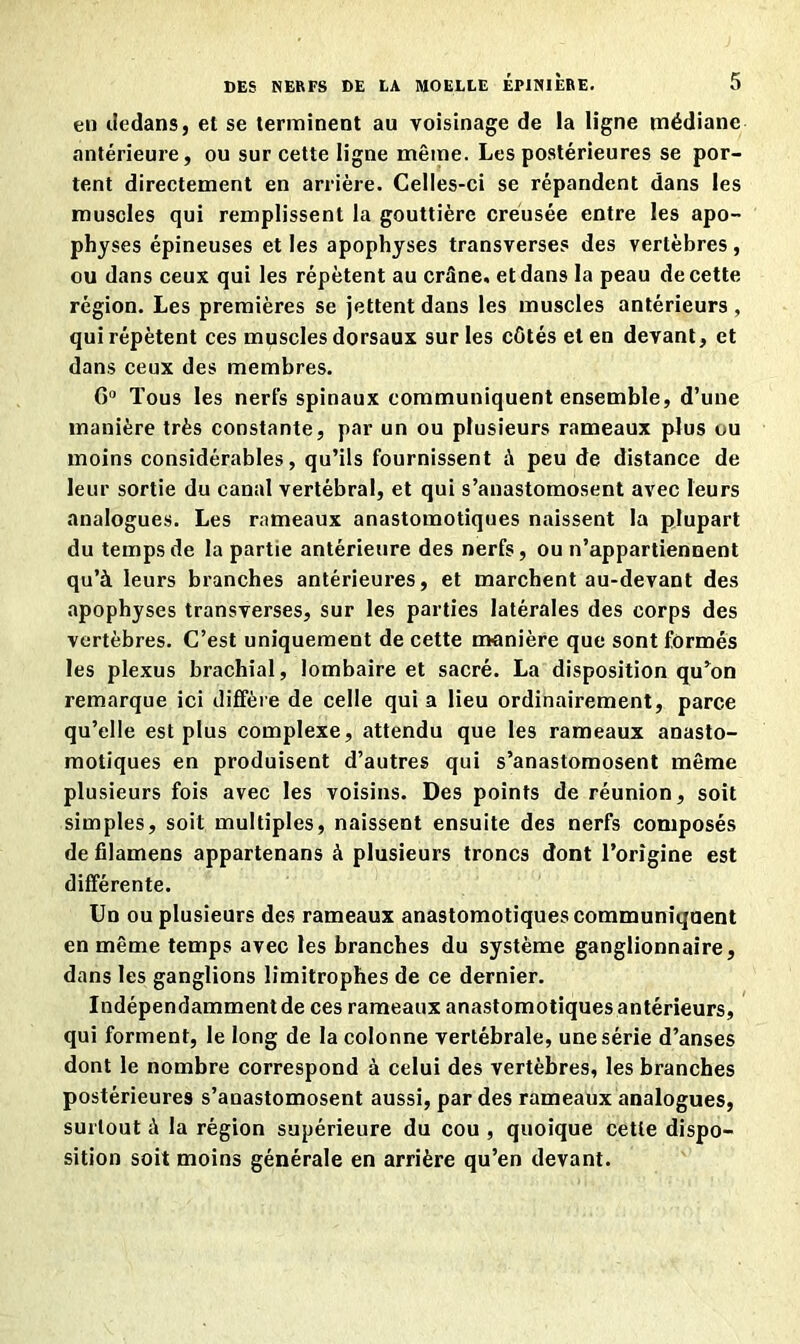 en dedans, et se terminent au voisinage de la ligne médiane antérieure, ou sur cette ligne même. Les postérieures se por- tent directement en arrière. Celles-ci se répandent dans les muscles qui remplissent la gouttière creusée entre les apo- physes épineuses et les apophyses transverses des vertèbres, ou dans ceux qui les répètent au crâne, et dans la peau de cette région. Les premières se jettent dans les muscles antérieurs , qui répètent ces muscles dorsaux sur les côtés et en devant, et dans ceux des membres. G0 Tous les nerfs spinaux communiquent ensemble, d’une manière très constante, par un ou plusieurs rameaux plus ou moins considérables, qu’ils fournissent à peu de distance de leur sortie du canal vertébral, et qui s’anastomosent avec leurs analogues. Les rameaux anastomotiques naissent la plupart du temps de la partie antérieure des nerfs, ou n’appartiennent qu’à leurs branches antérieures, et marchent au-devant des apophyses transverses, sur les parties latérales des corps des vertèbres. C’est uniquement de cette manière que sont formés les plexus brachial, lombaire et sacré. La disposition qu’on remarque ici diffère de celle qui a lieu ordinairement, parce qu’elle est plus complexe, attendu que les rameaux anasto- motiques en produisent d’autres qui s’anastomosent même plusieurs fois avec les voisins. Des points de réunion, soit simples, soit multiples, naissent ensuite des nerfs composés de filamens appartenans à plusieurs troncs dont l’origine est différente. Un ou plusieurs des rameaux anastomotiques communiqnent en même temps avec les branches du système ganglionnaire, dans les ganglions limitrophes de ce dernier. Indépendamment de ces rameaux anastomotiques antérieurs, qui forment, le long de la colonne vertébrale, une série d’anses dont le nombre correspond à celui des vertèbres, les branches postérieures s’anastomosent aussi, par des rameaux analogues, surtout à la région supérieure du cou , quoique cette dispo- sition soit moins générale en arrière qu’en devant.