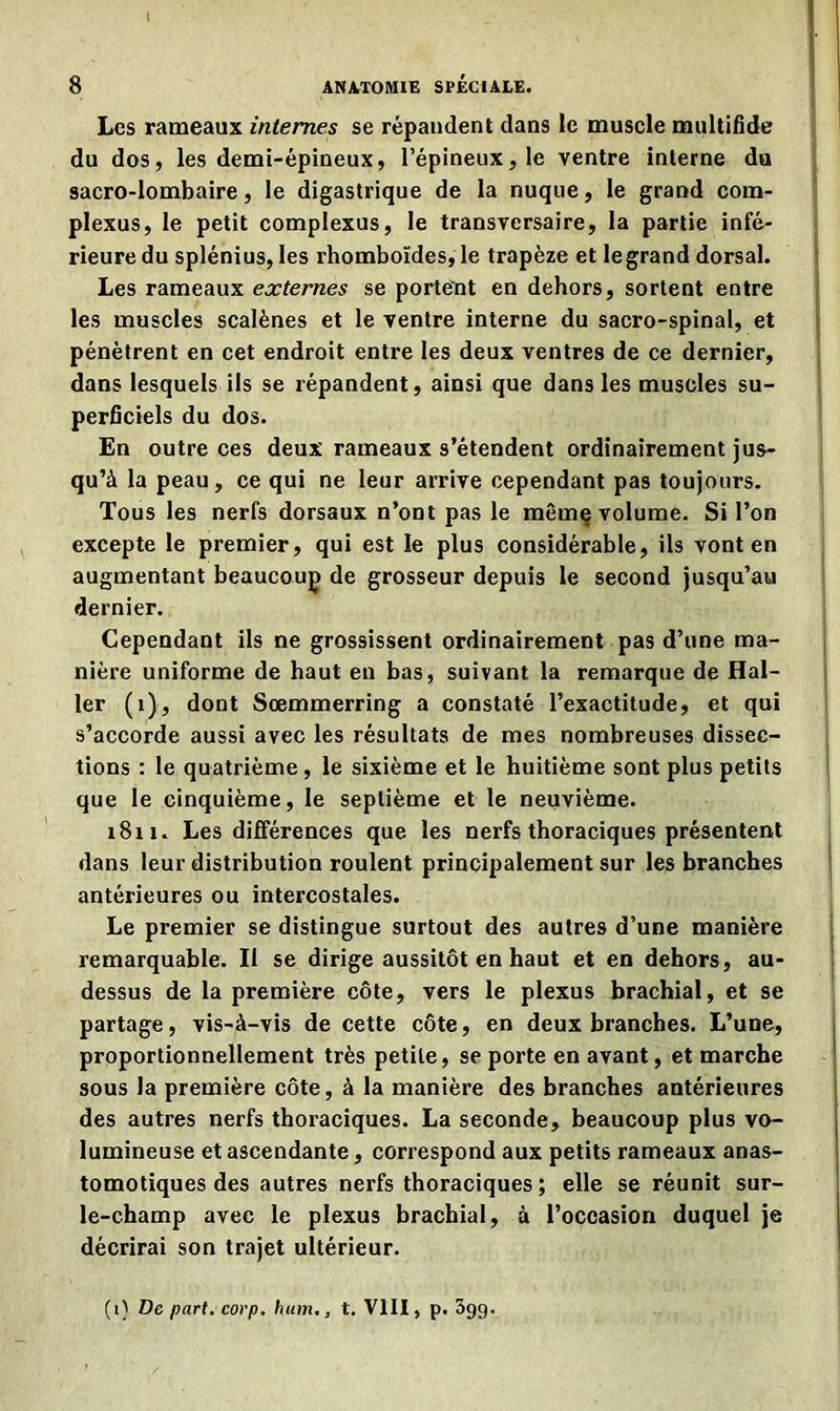 Les rameaux internes se répandent dans le muscle multifide du dos, les demi-épineux, l’épineux, le ventre interne du sacro-lombaire, le digastrique de la nuque, le grand com- plexus, le petit complexus, le transversaire, la partie infé- rieure du splénius, les rhomboïdes, le trapèze et le grand dorsal. Les rameaux externes se portent en dehors, sortent entre les muscles scalènes et le ventre interne du sacro-spinal, et pénètrent en cet endroit entre les deux ventres de ce dernier, dans lesquels ils se répandent, ainsi que dans les muscles su- perficiels du dos. En outre ces deux rameaux s’étendent ordinairement jus- qu’à la peau, ce qui ne leur arrive cependant pas toujours. Tous les nerfs dorsaux n’ont pas le mêmç volume. Si l’on excepte le premier, qui est le plus considérable, ils vont en augmentant beaucoup de grosseur depuis le second jusqu’au dernier. Cependant ils ne grossissent ordinairement pas d’une ma- nière uniforme de haut en bas, suivant la remarque de Hal- ler (1), dont Sœmmerring a constaté l’exactitude, et qui s’accorde aussi avec les résultats de mes nombreuses dissec- tions : le quatrième, le sixième et le huitième sont plus petits que le cinquième, le septième et le neuvième. 1811. Les différences que les nerfs thoraciques présentent dans leur distribution roulent principalement sur les branches antérieures ou intercostales. Le premier se distingue surtout des autres d’une manière remarquable. Il se dirige aussitôt en haut et en dehors, au- dessus de la première côte, vers le plexus brachial, et se partage, vis-à-vis de cette côte, en deux branches. L’une, proportionnellement très petite, se porte en avant, et marche sous la première côte, à la manière des branches antérieures des autres nerfs thoraciques. La seconde, beaucoup plus vo- lumineuse et ascendante, correspond aux petits rameaux anas- tomotiques des autres nerfs thoraciques ; elle se réunit sur- le-champ avec le plexus brachial, à l’occasion duquel je décrirai son trajet ultérieur. (1} De part. corp. hum., t. VIII, p. 3gg.