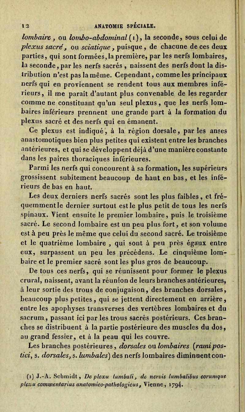 lombaire , ou lombo-abdominal (i), la seconde, sous celui de plexus sacré, ou sciatique, puisque, de chacune de ces deux parties, qui sont formées, la première, par les nerfs lombaires, la seconde, par les nerfs sacrés , naissent des nerfs dont la dis- tribution n’est pas la même. Cependant, comme les principaux nerfs qui en proviennent se rendent tous aux membres infé- rieurs, il me paraît d’autant plus convenable de les regarder comme ne constituant qu’un seul plexus, que les nerfs lom- baires inférieurs prennent une grande part à la formation du plexus sacré et des nerfs qui en émanent. Ce plexus est indiqué, à la région dorsale, par les anses anastomotiques bien plus petites qui existent entre les branches antérieures, et qui se développent déjà d’une manière constante dans les paires thoraciques inférieures. Parmi les nerfs qui concourent à sa formation, les supérieurs grossissent subitement beaucoup de haut en bas, et les infé- rieurs de bas en haut. Les deux derniers nerfs sacrés sont les plus faibles, et fré- quemment le dernier surtout est le plus petit de tous les nerfs spinaux. Vient ensuite le premier lombaire, puis le troisième sacré. Le second lombaire est un peu plus fort, et son volume est à peu près le même que celui du second sacré. Le troisième et le quatrième lombaire , qui sont à peu près égaux entre eux, surpassent un peu les précédens. Le cinquième lom- baire et le premier sacré sont les plus gros de beaucoup. De tous ces nerfs, qui se réunissent pour former le plexus crural, naissent, avant la réunion de leurs branches antérieures, à leur sortie des trous de conjugaison, des branches dorsales, beaucoup plus petites, qui se jettent directement en arrière, entre les apophyses transverses des vertèbres lombaires et du sacrum, passant ici par les trous sacrés postérieurs. Ces bran- ches se distribuent à la partie postérieure des muscles du dos, au grand fessier, et à la peau qui les couvre. Les branches postérieures, dorsales ou lombaires (rarnipos- tici, s. dorsales, s. lumbales) des nerfs lombaires diminuentcon- (1) J.-A. Schmidt, De plexu lumbali, de nervis lumbalibus eorumque plcxu commentarius anatomico-pathologicus, Vienne, 1794.