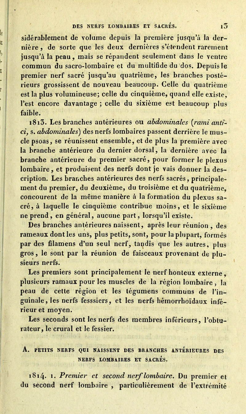 sidérablement de volume depuis la première jusqu’à la der- nière , de sorte que les deux dernières s’étendent rarement jusqu’à la peau, mais se répandent seulement dans le yentre commun du sacro-lombaire et du multifide du dos. Depuis le premier nerf sacré jusqu’au quatrième, les branches posté- rieurs grossissent de nouveau beaucoup. Celle du quatrième est la plus volumineuse; celle du cinquième, quand elle existe, l’est encore davantage ; celle du sixième est beaucoup plus faible. 1813. Les branches antérieures ou abdominales [rami anti- ci, s. abdominales) des nerfs lombaires passent derrière le mus- cle psoas, se réunissent ensemble, et de plus la première avec la branche antérieure du dernier dorsal, la dernière avec la branche antérieure du premier sacré, pour former le plexus lombaire, et produisent des nerfs dont je vais donner la des- cription. Les branches antérieures des nerfs sacrés, principale- ment du premier, du deuxième, du troisième et du quatrième, concourent de la même manière à la formation du plexus sa- cré, à laquelle le cinquième contribue moins, et le sixième ne prend, en général, aucune part, lorsqu’il existe. Des branches antérieures naissent, après leur réunion , des rameaux dont les uns, plus petits, sont, pour la plupart, formés par des filamens d’un seul nerf, tandis que les autres, plus gros, le sont par la réunion de faisceaux provenant de plu- sieurs nerfs. Les premiers sont principalement le nerf honteux externe, plusieurs ramaux pour les muscles de la région lombaire , la peau de cette région et les tégumens communs de l’in- guinale, les nerfs fesssiers, et les nerfs hémorrhoïdaux infé- rieur et moyen. Les seconds sont les nerfs des membres inférieurs, l’obtu- rateur, le crural et le fessier. A. PETITS NERFS QUI NAISSENT DES BRANCHES ANTERIEURES DES NERFS LOMBAIRES ET SACRES. 1814. 1. Premier et second nerf lombaire. Du premier et du second nerf lombaire , particulièrement de l’extrémité