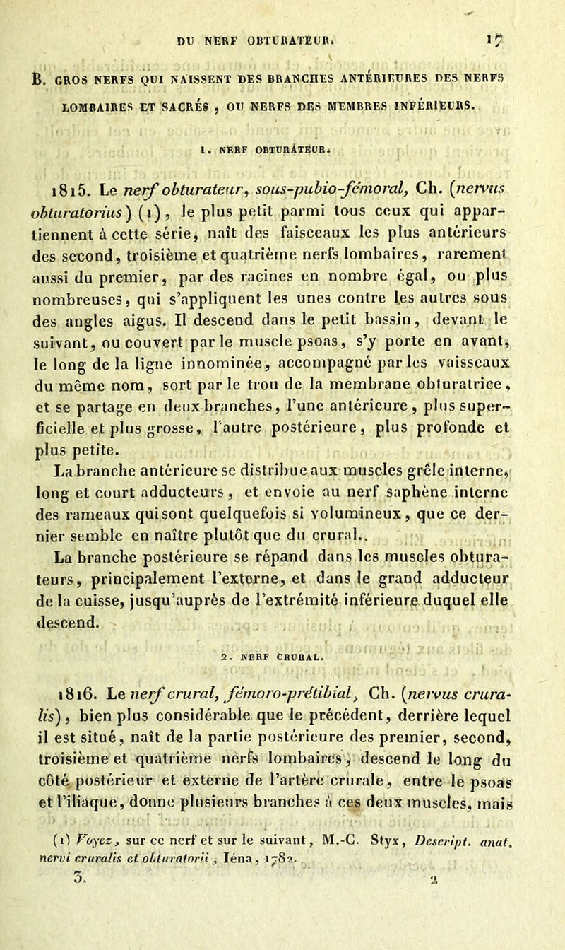 DU NERF OBTURATEUR. B. GROS NERFS QUI NAISSENT DES BRANCHES ANTERIEURES DES NERFS LOMBAIRES ET SACRES , OU NERFS DES MEMBRES INFERIEURS. 1. NEUF OBTURÀTEUB. 1815. Le nerf obturateur, sous-pubio-fëmoral, Cli. {nervus obturatorius) (î), le plus petit parmi tous ceux qui appar- tiennent à cette série, naît des faisceaux les plus antérieurs des second, troisième et quatrième nerfs lombaires, rarement aussi du premier, par des racines en nombre égal, ou plus nombreuses, qui s’appliquent les unes contre I,es autres sous des angles aigus. Il descend dans le petit bassin, devant le suivant, ou couvert parle muscle psoas, s’y porte en avant, le long de la ligne innommée, accompagné parles vaisseaux du même nom, sort par le trou de la membrane obturatrice, et se partage en deux branches, l’une antérieure, plussuper- ficielle et plus grosse, l'autre postérieure, plus profonde et plus petite. La branche antérieure se distribue aux muscles grêle interne, long et court adducteurs , et envoie au nerf saphène interne des rameaux quisont quelquefois si volumineux, que ce der- nier semble en naître plutôt que du crural.. La branche postérieure se répand dans les muscles obtura- teurs, principalement l’externe, et dans le grand adducteur de la cuisse, jusqu’auprès de l’extrémité inférieure duquel elle descend. 2. NERF CRURAL. 1816. Le nerf crural, fénioro-prétibial, Ch. (nervus crura- lis) , bien plus considérable que le précédent, derrière lequel il est situé, naît de la partie postérieure des premier, second, troisième et quatrième nerfs lombaires, descend le long du côté postérieur et externe de l’artère crurale, entre le psoas et l’iliaque, donne plusieurs branches à ces deux muscles, mais ( i) Voyez j sur ce nerf et sur le suivant, M.-C. Styx, Dcscript. anal, nervi cruratis et obturatorii, Iéna, i-8a.