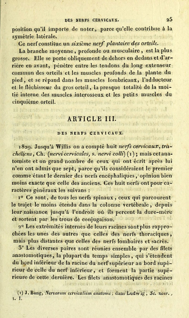 DES SERFS CERVICAUX. a5 position qu’il importe de noter, parce qu’elle contribue à la symétrie latérale. Ce nerf constitue un sixième nerf plantaire des orteils. La branche moyenne , profonde ou musculaire , est la plus grosse. Elle se porte obliquement de dehors en dedans et d’ar- rière en avant, pénètre entre les tendons du long extenseur commun des orteils et les muscles profonds de la plante du pied, et se répand dans les muscles lombricaux, l’adducteur et le fléchisseur du gros orteil, la presque totalité de la moi- tié interne des muscles interosseux et les petits muscles du cinquième orteil. ARTICLE III. DES NERFS CERVICAUX. 1829. Jusqu’à Willis on a compté huit nerfs cervicaux, tra- chéliens, Ch. (nervi cervicales, s. nervi colli) (1) ; mais cet ana- tomiste et un grand nombre de ceux qui ont écrit après lui n’en ont admis que sept, parce qu’ils considéraient le premier comme étant le dernier des nerfs encéphaliques, opinion bien moins exacte que celle des anciens. Ces huit nerfs ont pour ca- ractères généraux les suivons : i° Ce sont, de tous les nerfs spinaux , ceux qui parcourent le trajet le moins étendu dans la colonne vertébrale, depuis leur naissance jusqu’à l’endroit oii ils percent la dure-mère et sortent par les trous de conjugaison. 20 Les extrémités internes de leurs racines sont plus rappro- chées les unes des autres que celles dés nerfs thoraciques, mais plus distantes que celles des nerfs lombaires et sacrés. 3° Les diverses paires sont réunies ensemble par des filets anastomotiques, la plupart du temps simples, qui s’étendent du bord inférieur de la racine du nerf supérieur au bord supé- rieur de celle du nerf inférieur, et forment la partie supé- rieure de cette dernière. Les filets anastomotiques des racines (1) J.Bang, Ncrvorum cervicalium anatomc ; dans'Ludwig, Sc. neur., U I.