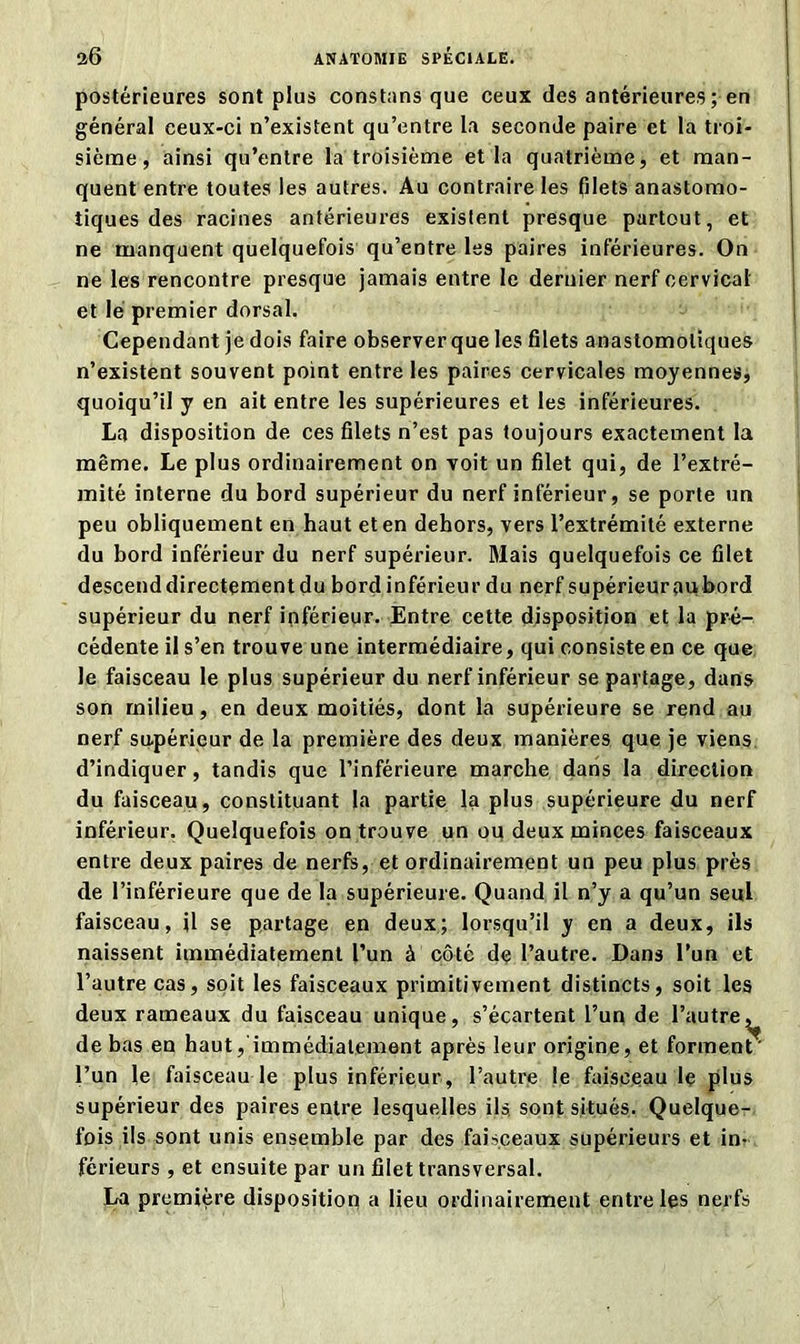 postérieures sont plus constans que ceux des antérieures ; en général ceux-ci n’existent qu’entre la seconde paire et la troi- sième , ainsi qu’entre la troisième et la quatrième, et man- quent entre toutes les autres. Au contraire les filets anastomo- tiques des racines antérieures existent presque partout, et ne manquent quelquefois qu’entre les paires inférieures. On ne les rencontre presque jamais entre le dernier nerf cervical et le premier dorsal. Cependant je dois faire observer que les filets anastomotiques n’existent souvent point entre les paires cervicales moyennes, quoiqu’il y en ait entre les supérieures et les inférieures. La disposition de ces filets n’est pas toujours exactement la même. Le plus ordinairement on voit un filet qui, de l’extré- mité interne du bord supérieur du nerf inférieur, se porte un peu obliquement en haut et en dehors, vers l’extrémité externe du bord inférieur du nerf supérieur. Mais quelquefois ce filet descend directement du bord inférieur du nerf supérieur au bord supérieur du nerf inférieur. Entre cette disposition et la pré- cédente il s’en trouve une intermédiaire, qui consiste en ce que le faisceau le plus supérieur du nerf inférieur se partage, dans son milieu, en deux moitiés, dont la supérieure se rend au nerf supérieur de la première des deux manières que je viens d’indiquer, tandis que l’inférieure marche dans la direction du faisceau, constituant la partie la plus supérieure du nerf inférieur. Quelquefois on trouve un ou deux minces faisceaux entre deux paires de nerfs, et ordinairement un peu plus près de l’inférieure que de la supérieure. Quand il n’y a qu’un seul faisceau, il se partage en deux; lorsqu’il y en a deux, ils naissent immédiatement l’un à côté de l’autre. Dans l’un et l’autre cas, soit les faisceaux primitivement distincts, soit les deux rameaux du faisceau unique, s’écartent l’un de l’autre^ de bas en haut, immédiatement après leur origine, et forment' l’un le faisceau le plus inférieur, l’autre le faisceau le plus supérieur des paires entre lesquelles ils, sont situés. Quelque- fois ils sont unis ensemble par des faisceaux supérieurs et in- férieurs , et ensuite par un filet transversal. La première disposition a lieu ordinairement entre les nerfs