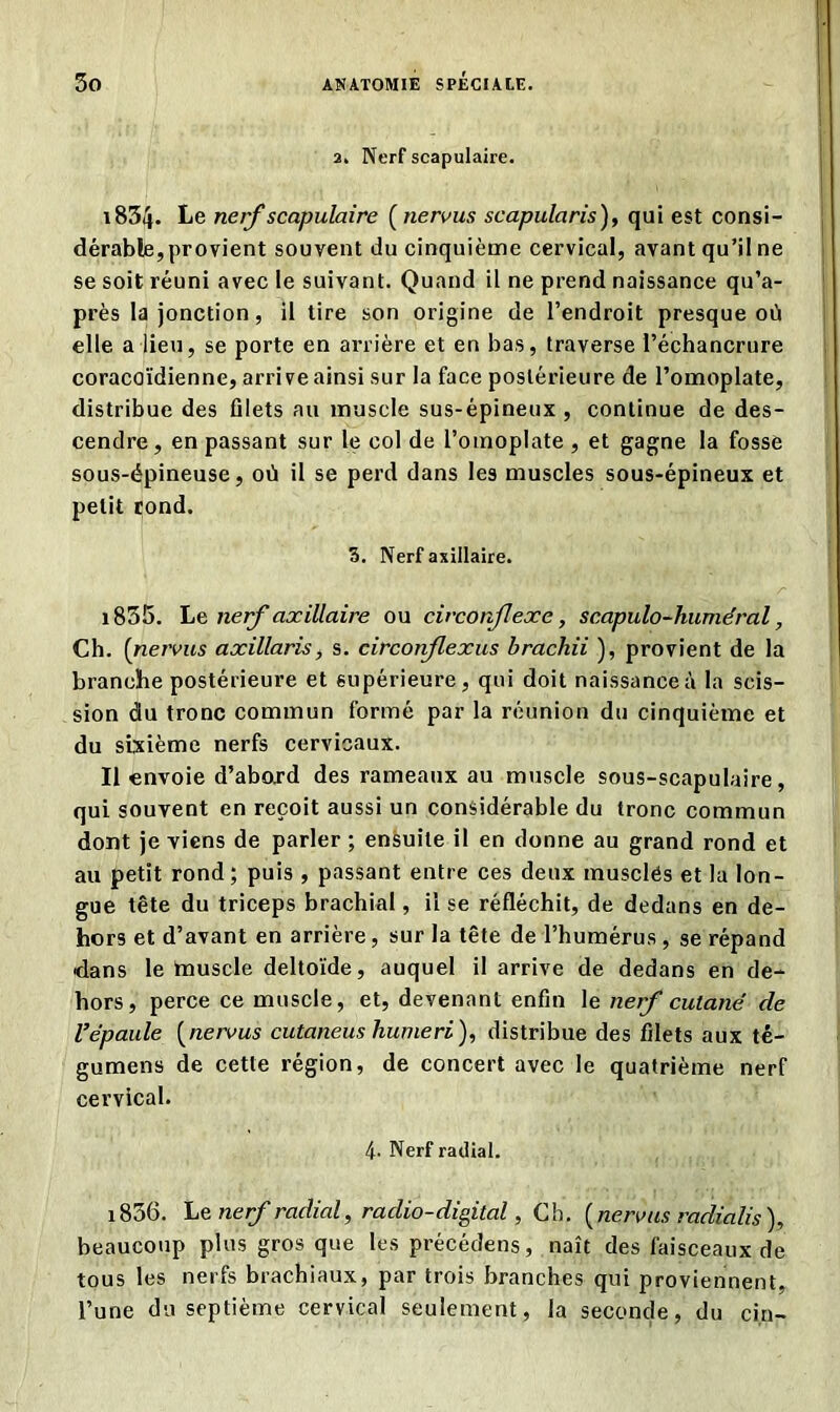 2. Nerf scapulaire. 183üj- Le nerf scapulaire ( nervus scapularis), qui est consi- dérable, provient souvent du cinquième cervical, avant qu’il ne se soit réuni avec le suivant. Quand il ne prend naissance qu’a- près la jonction, il tire son origine de l’endroit presque où elle a lieu, se porte en arrière et en bas, traverse l’échancrure coracoïdienne, arrive ainsi sur la face postérieure de l’omoplate, distribue des filets au muscle sus-épineux , continue de des- cendre , en passant sur le col de l’omoplate , et gagne la fosse sous-épineuse, où il se perd dans les muscles sous-épineux et petit rond. 3. Nerf axillaire. 1835. Le nerf axillaire ou circonflexe, scapulo-huméral, Ch. (nervus axillaris, s. circonflexus brachii ), provient de la branche postérieure et supérieure, qui doit naissance à la scis- sion du tronc commun formé par la réunion du cinquième et du sixième nerfs cervicaux. Il envoie d’abord des rameaux au muscle sous-scapulaire, qui souvent en reçoit aussi un considérable du tronc commun dont je viens de parler ; ensuite il en donne au grand rond et au petit rond; puis , passant entre ces deux musclés et la lon- gue tête du triceps brachial, il se réfléchit, de dedans en de- hors et d’avant en arrière, sur la tête de l’humérus , se répand dans le tauscle deltoïde, auquel il arrive de dedans en de- hors, perce ce muscle, et, devenant enfin le nerf cutané de l’épaule (nervus cutaneus hume ri), distribue des filets aux té- gumens de cette région, de concert avec le quatrième nerf cervical. 4- Nerf radial. 1836. Le nerf radial, radio-digital, Ch. ( nervus radialis ), beaucoup plus gros que les précédens, naît des faisceaux de tous les nerfs brachiaux, par trois branches qui proviennent, l’une du septième cervical seulement, la seconde, du cin-
